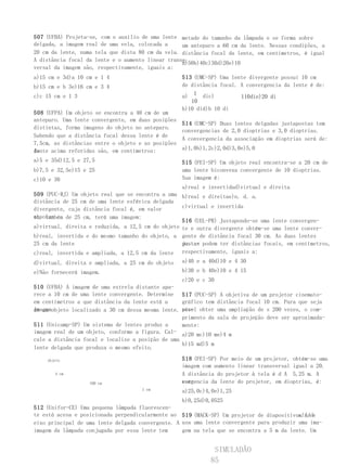 507 (UFBA) Projeta-se, com o auxílio de uma lente metade do tamanho da lâmpada e se forma sobre
delgada, a imagem real de uma vela, colocada a     um anteparo a 60 cm da lente. Nessas condições, a
20 cm da lente, numa tela que dista 80 cm da vela. distância focal da lente, em centímetros, é igual
A distância focal da lente e o aumento linear trans-
                                                   a:
                                                   a)50b)40c)30d)20e)10
versal da imagem são, respectivamente, iguais a:
a)15 cm e 3d)a 10 cm e 1 4                          513 (UMC-SP) Uma lente divergente possui 10 cm
b)15 cm e b 3e)16 cm e 3 4                          de distância focal. A convergencia da lente é de:
c)c 15 cm e 1 3                                     a) 1 dic)           110die)20 di
                                                       10
                                                    b)10 did)b 10 di
508 (UFPA) Um objeto se encontra a 40 cm de um
anteparo. Uma lente convergente, em duas posições
                                                    514 (UMC-SP) Duas lentes delgadas justapostas tem
distintas, forma imagens do objeto no anteparo.
                                                    convergencias de 2,0 dioptrias e 3,0 dioptrias.
Sabendo que a distância focal dessa lente é de
                                                    A convergencia da associação em dioptrias será de:
7,5cm, as distâncias entre o objeto e as posições
da
lente acima referidas são, em centímetros:          a)1,0b)1,2c)2,0d)3,0e)5,0

a)5 e 35d)12,5 e 27,5                               515 (FEI-SP) Um objeto real encontra-se a 20 cm de
b)7,5 e 32,5e)15 e 25                               uma lente biconvexa convergente de 10 dioptrias.
c)10 e 30                                           Sua imagem é:
                                                    a)real e invertidad)virtual e direita
509 (PUC-RJ) Um objeto real que se encontra a uma b)real e direitae)n. d. a.
distância de 25 cm de uma lente esférica delgada
divergente, cuja distância focal é, em valor       c)virtual e invertida
absolu-
to, também de 25 cm, terá uma imagem:
                                                   516 (UEL-PR) Justapondo-se uma lente convergen-
a)virtual, direita e reduzida, a 12,5 cm do objeto te e outra divergente obtém-se uma lente conver-
b)real, invertida e do mesmo tamanho do objeto, a gente de distância focal 30 cm. As duas lentes
25 cm da lente                                     justa- podem ter distâncias focais, em centímetros,
                                                   postas
c)real, invertida e ampliada, a 12,5 cm da lente respectivamente, iguais a:
d)virtual, direita e ampliada, a 25 cm do objeto    a)40 e a 40d)10 e 4 30
e)Não fornecerá imagem.                             b)30 e b 40e)10 e 4 15
                                                    c)20 e c 30
510 (UFBA) A imagem de uma estrela distante apa-
rece a 10 cm de uma lente convergente. Determine 517 (PUC-SP) A objetiva de um projetor cinemato-
em centímetros a que distância da lente está a     gráfico tem distância focal 10 cm. Para que seja
imagemobjeto localizado a 30 cm dessa mesma lente. pos- obter uma ampliação de s 200 vezes, o com-
de um                                              sível
                                                   primento da sala de projeção deve ser aproximada-
511 (Unicamp-SP) Um sistema de lentes produz a     mente:
imagem real de um objeto, conforme a figura. Cal- a)20 mc)10 me)4 m
cule a distância focal e localize a posição de uma
                                                   b)15 md)5 m
lente delgada que produza o mesmo efeito.

    objeto                                          518 (FEI-SP) Por meio de um projetor, obtém-se uma
                                                    imagem com aumento linear transversal igual a 20.
       4 cm                                         A distância do projetor à tela é d A 5,25 m. A
                   100 cm                           con-
                                                    vergencia da lente do projetor, em dioptrias, é:
                                       1 cm         a)25,0c)4,0e)1,25
                                                    b)0,25d)0,0525
512 (Unifor-CE) Uma pequena   lâmpada fluorescen-
te está acesa e posicionada   perpendicularmente ao 519 (MACK-SP) Um projetor de diapositivos ( )
                                                                                             slides
eixo principal de uma lente   delgada convergente. A usa uma lente convergente para produzir uma ima-
imagem da lâmpada conjugada   por essa lente tem     gem na tela que se encontra a 5 m da lente. Um


                                                               SIMULADÃO
                                                              85
 