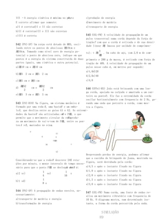 O.
III –A energia cinética é máxima no ponto          c)produção de energia
E correto afirmar que somente:                     d)movimento de matéria
a)I é corretad)I e II são corretas                 e)transporte de energia
b)II é corretae)II e III são corretas
c)III é correta                                                                          v
                                                   545 (UEL-PR) A velocidade de propagação de um
                                                   pulso transversal numa corda depende da força de
                                                   traçãoT com que a corda é esticada e de sua densi-
542 (PUC-SP) Um corpo está dotado de MHS, osci-
                                                   dade linear 趰 (massa por unidade de comprimen-
lando entre os pontos de abscissas 趰10cm e
趰10cm. Tomando como nível zero de energia po-               T
                                                  to): v 趰     . Um cabo de aço, com 2,0 m de com-
tencial o ponto de abscissa zero, indique em que           趰
pontos é a energia do sistema constituída de duas primento e 200 g de massa, é esticado com força de
partes iguais, uma cinética e outra potencial.    tração de 40N. A velocidade de propagação de um
a)趰10 cm e 趰10 cm                                 pulso nesse cabo é, em metros por segundo:
                                                   a)1,0d)20
b)趰5   2 cm e 趰5       2 cm
                                                   b)2,0e)40
c)趰5 cm e 趰5 cm                                    c)4,0

     趰52              趰52
d)             cm e              cm                  546 (UFPel-RS) João está brincando com uma lon-
      2                 2
                                                     ga corda, apoiada na calçada e amarrada a um can-
e)趰5 3 cm e 趰5 3 cm
                                                     teiro no pontoO . Ele faz a extremidade da corda
                                                     oscilar horizontalmente com frequencia de 2 Hz, ge-
543 (UNI-RIO) Na figura, um sistema mecânico é       rando uma onda que percorre a corda, como mos-
formado por uma roda R , uma hasteH e um embo-       tra a figura.
lo E , que desliza entre as guias G1 e G2. As extremi-
dades da haste H são articuladas em e P趰, o que
                                   P
                                       R
permite que o movimento circular da rodaprodu-
za um movimento de vai-e-vem de P趰, entre os pon-
tos A e B , marcados no eixo .
                           x

           P
                                        G1
                       H                E
                                      P趰R

                            AB               x



                                        G2
                                                   Desprezando perdas de energia, podemos afirmar
                                                   que a casinha de brinquedo de Joana, mostrada na
Considerando-se que a roda R descreve 240 rota-
                                                   figura, será derrubada pela corda:
ções por minuto, o menor intervalo de tempo neces-
sário para que o ponto P趰 se desloque atéB é:
                                     A de          a)4,5 s após o instante fixado na figura

                    1                1             b)1,0 s após o instante fixado na figura
a)2 sc)                se)              s
                   4                16             c)2,0 s após o instante fixado na figura
                       1                           d)1,5 s após o instante fixado na figura
b)1 sd)
                       8 s                         e)3,0 s após o instante fixado na figura

544 (PUC-SP) A propagação de ondas envolve, ne-
                                                   547 (UEL-PR) Numa corda, uma fonte de ondas re-
cessariamente:
                                                   aliza um movimento vibratório com frequencia de
a)transporte de matéria e energia                  10 Hz. O diagrama mostra, num determinado ins-
b)transformação de energia                         tante, a forma da corda percorrida pela onda.


                                                                SIMULADÃO
                                                               89
 