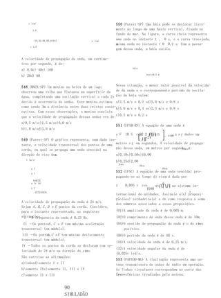 y (cm)                                            550 (Fuvest-SP) Uma bóia pode se deslocar livre-
       3,0                                            mente ao longo de uma haste vertical, fixada no
                                                      fundo do mar. Na figura, a curva cheia representa
        04,02,06,08,01012                x (cm)
                                                      uma onda no instante t , 0 s, e a curva tracejada,
                                                      aesma onda no instante t 0 0,2 s. Com a passa-
                                                      m
     c 3,0
                                                      gem dessa onda, a bóia oscila.

A velocidade de propagação da onda, em centíme-
tros por segundo, é de:
                                                                    bóia
a) 8,0c) 40e) 160
                                                                                  haste0,5 m
b) 20d) 80


548 (MACK-SP) Um menino na beira de um lago        Nessa situação, o menor valor possível da velocida-
observou uma rolha que flutuava na superfície da de da onda e o correspondente período de oscila-
água, completando uma oscilação vertical a cada 2s ção da bóia valem:
devido à ocorrencia de ondas. Esse menino estimou a)2,5 m/s e 0,2 sd)5,0 m/s e 0,8 s
como sendo 3m a distância entre duas cristas conse-b)5,0 m/s e 0,4 se)2,5 m/s e 0,8 s
cutivas. Com essas observações, o menino concluiu
que a velocidade de propagação dessas ondas era de:c)0,5 m/s e 0,2 s
a)0,5 m/sc)1,5 m/se)6,0 m/s
                                                      551 (UFSM-RS) A equação de uma onda é
b)1,0 m/sd)3,0 m/s
                                                                            ⎤
                                                               ⎢2     ⎛⎝⎜⎞
                                                   y F 10 S cos2 2 xttttt ⎥, com x e y dados em
549 (Fuvest-SP) O gráfico representa, num dado ins-            ⎣ ⎠⎟⎡ 24     ⎦
tante, a velocidade transversal dos pontos de uma metros e t, em segundos. A velocidade de propaga-
corda, na qual se propaga uma onda senoidal na     ção dessa onda, em metros por segundo, é:
                                                                                       Joana

                  x
direção do eixo dos.                               a)0,10c)0,50e)10,00
  v (m/s)
                                                      b)0,25d)2,00
                                                          João
                                                                           20cm
      g 2                                                                                      60cm
      g 1
                                                      552 (UFSC) A equação de uma onda senoidal pro-
                                                                                x
                                                      pagando-se ao longo do eixo é dada por
        0ABCDE
      g 1x (m)
                                                      y          0,005 r
                                                                    cos        0
                                                                           xt⎛⎝⎜⎞⎠⎟ no sistema in-
      g 2                                                             1040
            012345678                                                                         O
                                                      ternacional de unidades. Assinale a(s) proposi-
                                                      ção(ões) verdadeira(s) e de como resposta a soma
A velocidade de propagação da onda é 24 m/s.
                                                      dos números associados a essas proposições.
Sejam A , B , C , D e E pontos da corda. Considere,
para o instante representado, as seguintes            (01)A amplitude da onda é de 0,005 m.
afirmações:
 I –A frequencia da onda é 0,25 Hz.                   (02)O comprimento de onda dessa onda é de 10m.
 II –Os pontos , C e E tem máxima aceleração
              A                                                                                   x
                                                      (04)O sentido de propagação da onda é o do eixo
transversal (em módulo).                                  positivo.
III –Os pontos, C e E tem máximo deslocamento
              A                                       (08)O período da onda é de 40 s.
transversal (em módulo).
                                                 (16)A velocidade da onda é de 0,25 m/s.
IV –Todos os pontos da corda se deslocam com ve-
                                                 (32)A velocidade angular da onda é de
                                   x.
locidade de 24 m/s na direção do eixo
                                                 (0,025v )rd/s.
São corretas as afirmações:
                                                 553 (FAFEOD-MG) A ilustração representa uma an-
a)todasd)somente I e II                          tena transmissora de ondas de rádio em operação.
b)somente IVe)somente II, III e IV               As linhas circulares correspondem ao corte das
c)somente II e III                               fren-
                                                 tes esféricas irradiadas pela antena.


                            90
                            SIMULADÃO
 