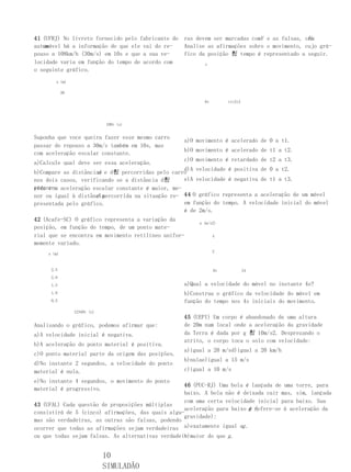 41 (UFRJ) No livreto fornecido pelo fabricante de   ras devem ser marcadas comV e as falsas, com
                                                                                              F.
   um
automóvel há a informação de que ele vai do re-     Analise as afirmações sobre o movimento, cujo grá-
pouso a 108km/h (30m/s) em 10s e que a sua ve-      fico da posição 힀 tempo é representado a seguir.
locidade varia em função do tempo de acordo com            s
o seguinte gráfico.
       x (m)

            30

                                                           0t        t1t2t3




                              100t (s)


Suponha que voce queira fazer esse mesmo carro
                                                    a)O movimento é acelerado de 0 a t1.
passar do repouso a 30m/s também em 10s, mas
                                                    b)O movimento é acelerado de t1 a t2.
com aceleração escalar constante.
                                                    c)O movimento é retardado de t2 a t3.
a)Calcule qual deve ser essa aceleração.
                                                  d)A velocidade é positiva de 0 a t2.
b)Compare as distâncias e d힀 percorridas pelo carro
                      d
nos dois casos, verificando se a distância d힀     e)A velocidade é negativa de t1 a t3.
percor- aceleração escalar constante é maior, me-
rida com
                     d percorrida na situação re- 44 O gráfico representa a aceleração de um móvel
nor ou igual à distância
presentada pelo gráfico.                          em função do tempo. A velocidade inicial do móvel
                                                  é de 2m/s.
42 (Acafe-SC) O gráfico representa a variação da
                                                         a (m/s2)
posição, em função do tempo, de um ponto mate-
rial que se encontra em movimento retilíneo unifor-             4
memente variado.
                                                                2
    x (m)


     2,5                                                        0t            24
     2,0
     1,5                                            a)Qual a velocidade do móvel no instante 4s?
     1,0                                            b)Construa o gráfico da velocidade do móvel em
     0,5                                            função do tempo nos 4s iniciais do movimento.
                 12340t (s)
                                                    45 (UEPI) Um corpo é abandonado de uma altura
Analisando o gráfico, podemos afirmar que:          de 20m num local onde a aceleração da gravidade
a)A velocidade inicial é negativa.                  da Terra é dada por g 힀 10m/s2. Desprezando o
                                                    atrito, o corpo toca o solo com velocidade:
b)A aceleração do ponto material é positiva.
                                                    a)igual a 20 m/sd)igual a 20 km/h
c)O ponto material parte da origem das posições.
                                                    b)nulae)igual a 15 m/s
d)No instante 2 segundos, a velocidade do ponto
material é nula.                                    c)igual a 10 m/s

e)No instante 4 segundos, o movimento do ponto
                                                   46 (PUC-RJ) Uma bola é lançada de uma torre, para
material é progressivo.
                                                   baixo. A bola não é deixada cair mas, sim, lançada
                                                   com uma certa velocidade inicial para baixo. Sua
43 (UFAL) Cada questão de proposições múltiplas
                                                   aceleração para baixo g refere-se à aceleração da
                                                                          é (
consistirá de 5 (cinco) afirmações, das quais algu-
                                                   gravidade):
mas são verdadeiras, as outras são falsas, podendo
ocorrer que todas as afirmações sejam verdadeiras a)exatamente igual ag .
                                                   b)maior do que g .
ou que todas sejam falsas. As alternativas verdadei-


                              10
                              SIMULADÃO
 
