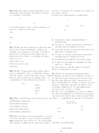 566 (UFRN) Duas ondas de mesma amplitude se pro-   1,0 cm, e a frequencia de vibração de F1 como a de
pagam numa corda uniforme, em sentidos contrári-   F2 é igual a 10 Hz.
os, conforme a ilustração.                         Assinale a(s) proposição(ões) verdadeira(s).

           (1)
                                                                           A


                             (2)

                                                                         F1F2                  5,0 cm
No instante em que o pulso 1 ficar superposto ao
pulso 2, a forma da corda será:                                     CB

a)d)


b)e)
                                                   01. Cada uma das ondas independentemente é
                                                       unidimensional.
c)
                                                   02. No ponto A , há uma interferencia construtiva
567 (ITA-SP) Uma onda transversal é aplicada sobre     com amplitude de vibração de 2,0 cm.
um fio preso pelas extremidades, usando-se um      04. No pontoB , há uma interferencia destrutiva com
vibrador cuja frequencia é de 50 Hz. A distância       amplitude de vibração nula.
média entre os pontos que praticamente não se      08. No ponto C , há uma interferencia construtiva
movem é de 47 cm. Então, a velocidade das ondas        com amplitude de vibração de 2,0 cm.
neste fio é de:
                                                   16. O comprimento de onda de cada onda é 5,0cm.
a)47 m/sd)1,1 m/s
                                                   32. O valor da velocidade de propagação de cada
b)23,5 m/se)outro valor                                onda é v o 100 cm/s.
c)0,94 m/s                                         De como resposta a soma dos números correspon-
                                                   dentes às proposições corretas.
568 (PUC-MG) A figura mostra duas cordas identi-
cas, de comprimento 1,8 m, e submetidas à mesma    571 (ITA-SP) No experimento denominado Oanéis
força de tração. A razão (quociente) entre o compri- NewtonO, um feixe de raios luminosos incide so-
                                                   de
mento de onda estabelecido na segunda corda   2 e bre uma lente plana convexa que se encontra apoi-
o comprimento de onda produzido na primeira   1 é: ada sobre uma lâmina de vidro, como mostra a fi-
                                                   gura. O aparecimento de franjas circulares de inter-
               1,8a)0,4
                               b)0,5               ferencia, conhecidas como anéis de Newton, está
                                                                                       d
                                                   associado à camada de ar, de espessura variável,
                               c)0,25
                                                   existente entre a lente e a lâmina.
                               d)2,5                                     d
                                                   Qual deve ser a distânciaentre a lente e a lâmina
                               e)4                 de vidro correspondente à circunferencia do quarto
                                                   anel escuro ao redor do ponto escuro central? (Con-
569 (UFES) A interferencia da luz mostra que a luz sidere c o comprimento de onda da luz utilizada.)
a)um é:
      fenômeno corpuscular                                               feixe de raios
                                                                         luminosos paralelos
b)um fenômeno mecânico
c)um fenômeno elétrico                                                                          vidro
                                                         lente                             d    ar
d)uma onda longitudinal                                                                         vidro

e)um fenômeno ondulatório                                 lâmina



570 (UFSC) Na figura estão representadas as cristas
(círculos contínuos) e vales (círculos tracejados)        4°- anel

das
ondas produzidas pelas fontes F1 e F2, num determi-
nado instante. A amplitude de cada onda é igual a a)4e b)8c c)9c d)8,5m e)2o


                                                                  SIMULADÃO
                                                                 93
 