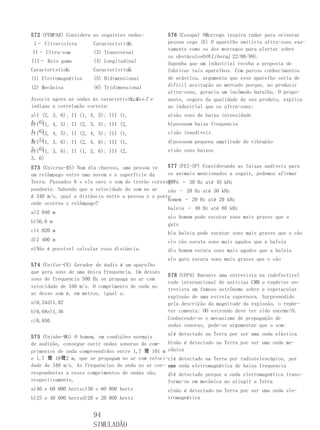572 (FEMPAR) Considere as seguintes ondas:         576 (Cesupa) OMorcego inspira radar para orientar
 I– Ultravioleta                    Y:
                        Característica             pessoa cega (E) O aparelho emitiria ultra-sons exa-
                                                   tamente como os dos morcegos para alertar sobre
II– Ultra-som           (3) Transversal
                                                   os obstáculosO O( Liberal 22/08/99).
                                                                           ,
III– Raio gama          (4) Longitudinal           Suponha que um industrial receba a proposta de
            X
Característica:                     Z:
                        Característica             fabricar tais aparelhos. Com parcos conhecimentos
(1) Eletromagnética     (5) Bidimensional          de acústica, argumenta que esse aparelho seria de
(2) Mecânica            (6) Tridimensional         difícil aceitação no mercado porque, ao produzir
                                                   ultra-sons, geraria um incômodo barulho. O propo-
Associe agora as ondas às características e Z e
                                    X,Y            nente, seguro da qualidade de seu produto, explica
indique a correlação correta:                      ao industrial que os ultra-sons:
a)I (2, 3, 6); II (1, 4,   5); III (1,             a)são sons de baixa intensidade
4, 6)
b)I (1, 4, 5); II (2, 3,   5); III (2,             b)possuem baixa frequencia
4, 6)
c)I (2, 4, 5); II (2, 4,   5); III (1,             c)são inaudíveis
4, 5)
d)I (1, 3, 6); II (2, 4,   6); III (1,             d)possuem pequena amplitude de vibração
3, 6)
e)I (1, 3, 6); II (1, 3, 6); III (2,               e)são sons baixos
3, 6)
573 (Unicruz-RS) Num dia chuvoso, uma pessoa ve    577 (FEI-SP) Considerando as faixas audíveis para
um relâmpago entre uma nuvem e a superfície da     os animais mencionados a seguir, podemos afirmar
                                                   que: – 30 Hz até 45 kHz
Terra. Passados 6 s ela ouve o som do trovão corres-
                                                   gato
pondente. Sabendo que a velocidade do som no ar    cão – 20 Hz até 30 kHz
é 340 m/s, qual a distância entre a pessoa e o ponto
                                                   homem – 20 Hz até 20 kHz
onde ocorreu o relâmpago?
                                                   baleia – 40 Hz até 80 kHz
a)2 040 m
                                                   a)o homem pode escutar sons mais graves que o
b)56,6 m
                                                   gato
c)1 020 m                                          b)a baleia pode escutar sons mais graves que o cão
d)2 400 m                                          c)o cão escuta sons mais agudos que a baleia
e)Não é possível calcular essa distância.          d)o homem escuta sons mais agudos que a baleia
                                                   e)o gato escuta sons mais graves que o cão
574 (Unifor-CE) Gerador de áudio é um aparelho
que gera sons de uma única frequencia. Um desses
                                                   578 (UEPA) Durante uma entrevista na indefectível
sons de frequencia 500 Hz se propaga no ar com
                                                   rede internacional de notícias CMM o repórter en-
velocidade de 340 m/s. O comprimento de onda no
                                                   trevista um famoso astrônomo sobre a espetacular
ar desse som é, em metros, igual a:
                                                   explosão de uma estrela supernova. Surpreendido
a)0,34d)1,02                                       pela descrição da magnitude da explosão, o repór-
b)0,68e)1,36                                       ter comenta: OO estrondo deve ter sido enorme!O.
c)0,850                                            Conhecendo-se o mecanismo de propagação de
                                                   ondas sonoras, pode-se argumentar que o som:
                                                   a)é detectado na Terra por ser uma onda elástica
575 (Uniube-MG) O homem, em condições normais
de audição, consegue ouvir ondas sonoras de com- b)não é detectado na Terra por ser uma onda me-
primentos de onda compreendidos entre 1,7 큨 101 m cânica
e 1,7 큨 10큨2 m, que se propagam no ar com veloci-c)é detectado na Terra por radiotelescópios, por
dade de 340 m/s. As frequencias da onda no ar cor- ser onda eletromagnética de baixa frequencia
                                                   uma
respondentes a esses comprimentos de ondas são,    d)é detectado porque a onda eletromagnética trans-
respectivamente,                                   forma-se em mecânica ao atingir a Terra
a)40 e 60 000 hertzc)30 e 60 000 hertz             e)não é detectado na Terra por ser uma onda ele-
b)25 e 40 000 hertzd)20 e 20 000 hertz             tromagnética


                        94
                        SIMULADÃO
 