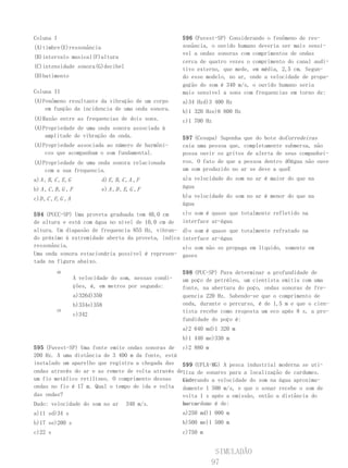 Coluna I                                                    596 (Fuvest-SP) Considerando o fenômeno de res-
(A)timbre(E)ressonância                                     sonância, o ouvido humano deveria ser mais sensí-
                                                            vel a ondas sonoras com comprimentos de ondas
(B)intervalo musical(F)altura
                                                            cerca de quatro vezes o comprimento do canal audi-
(C)intensidade sonora(G)decibel                             tivo externo, que mede, em média, 2,5 cm. Segun-
(D)batimento                                                do esse modelo, no ar, onde a velocidade de propa-
                                                            gação do som é 340 m/s, o ouvido humano seria
Coluna II                                                   mais sensível a sons com frequencias em torno de:
(A)Fenômeno resultante da vibração de um corpo              a)34 Hzd)3 400 Hz
    em função da incidencia de uma onda sonora.             b)1 320 Hze)6 800 Hz
(A)Razão entre as frequencias de dois sons.                 c)1 700 Hz
(A)Propriedade de uma onda sonora associada à
    amplitude de vibração da onda.                          597 (Cesupa) Suponha que do bote do Corredeiras
(A)Propriedade associada ao número de harmôni-              caia uma pessoa que, completamente submersa, não
    cos que acompanham o som fundamental.                   possa ouvir os gritos de alerta de seus companhei-
(A)Propriedade de uma onda sonora relacionada               ros. O fato de que a pessoa dentro dOágua não ouve
    com a sua frequencia.                                   um som produzido no ar se deve a queE
a) A , B , C , E , G            d) E , B , C , A , F        a)a velocidade do som no ar é maior do que na
b) A , C , B , G , F            e) A , D , E, G , F         água

c)D , C , F, G , A                                          b)a velocidade do som no ar é menor do que na
                                                            água
594 (PUCC-SP) Uma proveta graduada tem 40,0 cm              c)o som é quase que totalmente refletido na
de altura e está com água no nível de 10,0 cm de            interface ar-água
altura. Um diapasão de frequencia 855 Hz, vibran-           d)o som é quase que totalmente refratado na
do próximo à extremidade aberta da proveta, indica          interface ar-água
ressonância.                                                e)o som não se propaga em líquido, somente em
Uma onda sonora estacionária possível é represen-           gases
tada na figura abaixo.
            40                                              598 (PUC-SP) Para determinar a profundidade de
                       A velocidade do som, nessas condi-   um poço de petróleo, um cientista emitiu com uma
                       ções, é, em metros por segundo:      fonte, na abertura do poço, ondas sonoras de fre-
                       a)326d)350                           quencia 220 Hz. Sabendo-se que o comprimento de
                       b)334e)358                           onda, durante o percurso, é de 1,5 m e que o cien-
            10                                              tista recebe como resposta um eco após 8 s, a pro-
                       c)342
                                                            fundidade do poço é:
                                                            a)2 640 md)1 320 m
                                                            b)1 440 me)330 m
595 (Fuvest-SP) Uma fonte emite ondas sonoras de c)2 880 m
200 Hz. A uma distância de 3 400 m da fonte, está
instalado um aparelho que registra a chegada das 599 (UFLA-MG) A pesca industrial moderna se uti-
ondas através do ar e as remete de volta através deliza de sonares para a localização de cardumes.
um fio metálico retilíneo. O comprimento dessas    Con-
                                                   siderando a velocidade do som na água aproxima-
ondas no fio é 17 m. Qual o tempo de ida e volta damente 1 500 m/s, e que o sonar recebe o som de
das ondas?                                         volta 1 s após a emissão, então a distância do
Dado: velocidade do som no ar   340 m/s.                    barco
                                                            ao cardume é de:
a)11 sd)34 s                                                a)250 md)1 000 m
b)17 se)200 s                                               b)500 me)1 500 m
c)22 s                                                      c)750 m


                                                                       SIMULADÃO
                                                                      97
 