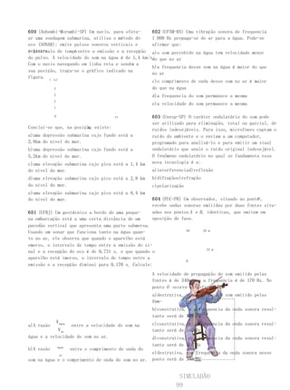 600 (Anhembi-Morumbi-SP) Um navio, para efetu-     602 (UFSM-RS) Uma vibração sonora de frequencia
ar uma sondagem submarina, utiliza o método do     1 000 Hz propaga-se do ar para a água. Pode-se
eco (SONAR): emite pulsos sonoros verticais e      afirmar que:
registra           t
o intervalo de tempo entre a emissão e a recepção a)o som percebido na água tem velocidade menor
do pulso. A velocidade do som na água é de 1,4 km/s. que no ar
                                                   do
                                           x
Com o navio navegando em linha reta e sendo a
                                                   b)a frequencia desse som na água é maior do que
sua posição, traça-se o gráfico indicado na
                                                   no ar
figura. t (s)
                                                   c)o comprimento de onda desse som no ar é maior
           4                                       do que na água
            3                                             d)a frequencia do som permanece a mesma
            2
                                                          e)a velocidade do som permanece a mesma
            1

            0                              xx             603 (Unesp-SP) O caráter ondulatório do som pode
                                                          ser utilizado para eliminação, total ou parcial, de
                        x,
Conclui-se que, na posição existe:                        ruídos indesejáveis. Para isso, microfones captam o
a)uma depressão submarina cujo fundo está a               ruído do ambiente e o enviam a um computador,
2,8km do nível do mar.                                    programado para analisá-lo e para emitir um sinal
b)uma depressão submarina cujo fundo está a               ondulatório que anule o ruído original indesejável.
5,2km do nível do mar.                                    O fenômeno ondulatório no qual se fundamenta essa
c)uma elevação submarina cujo pico está a 1,4 km          nova tecnologia é a:
do nível do mar.                                          a)interferenciad)reflexão
d)uma elevação submarina cujo pico está a 2,8 km          b)difraçãoe)refração
do nível do mar.                                          c)polarização
e)uma elevação submarina cujo pico está a 8,4 km
do nível do mar.                                                                                      O
                                                          604 (PUC-PR) Um observador, situado no ponto ,
                                                          recebe ondas sonoras emitidas por duas fontes situ-
601 (UFRJ) Um geotécnico a bordo de uma peque-            adas nos pontos A e B , identicas, que emitem em
na embarcação está a uma certa distância de um            oposição de fase.
paredão vertical que apresenta uma parte submersa.
Usando um sonar que funciona tanto na água quan-                          AO     20 m

to no ar, ele observa que quando o aparelho está
emerso, o intervalo de tempo entre a emissão do si-
                                                                                   25 m
nal e a recepção do eco é de 0,731 s, e que quando o
aparelho está imerso, o intervalo de tempo entre a
                                                                          B
emissão e a recepção diminui para 0,170 s. Calcule:
                                                          A velocidade de propagação do som emitido pelas
                                                          fontes é de 340m/s e a frequencia é de 170 Hz. No
                                                          ponto O ocorre interferencia:
                                                          a)destrutiva, e não se ouve o som emitido pelas
                                                          fon-
                                                          tes
                                                          b)construtiva, e a frequencia da onda sonora resul-
                                                          tante será de 170 Hz
                V água                                    c)construtiva, e a frequencia da onda sonora resul-
a)A razão                entre a velocidade do som na
            V ar                                          tante será de 340 Hz
água e a velocidade do som no ar.                         d)construtiva, e a frequencia da onda sonora resul-
                água
                                                          tante será de 510 Hz
b)A razão                entre o comprimento de onda do
                  ar
                                                  e)destrutiva, e a frequencia da onda sonora nesse
som na água e o comprimento de onda do som no ar. ponto será de 340 Hz


                                                                    SIMULADÃO
                                                                   99
 
