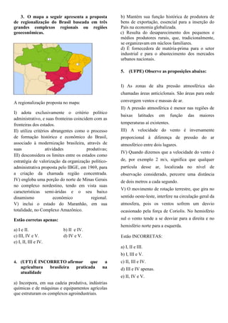 3. O mapa a seguir apresenta a proposta             b) Mantém sua função histórica de produtora de
de regionalização do Brasil baseada em três            bens de exportação, essencial para a inserção do
grandes complexos regionais ou regiões                 País na economia globalizada.
geoeconômicas.                                         c) Resulta do desaparecimento dos pequenos e
                                                       médios produtores rurais, que, tradicionalmente,
                                                       se organizavam em núcleos familiares.
                                                       d) É fornecedora de matéria-prima para o setor
                                                       industrial e para o abastecimento dos mercados
                                                       urbanos nacionais.

                                                       5.   (UFPE) Observe as proposições abaixo:


                                                       I) As zonas de alta pressão atmosférica são
                                                       chamadas áreas anticiclonais. São áreas para onde

A regionalização proposta no mapa:                     convergem ventos e massas de ar.
                                                       II) A pressão atmosférica é menor nas regiões de
I) adota exclusivamente o critério político
                                                       baixas     latitudes   em     função   das   maiores
administrativo, e suas fronteiras coincidem com as
fronteiras dos estados.                                temperaturas aí existentes.
II) utiliza critérios abrangentes como o processo      III) A velocidade do vento é inversamente
de formação histórico e econômico do Brasil,           proporcional à diferença de pressão do ar
associado à modernização brasileira, através de        atmosférico entre dois lugares.
suas               atividades            produtivas;
                                                       IV) Quando dizemos que a velocidade do vento é
III) desconsidera os limites entre os estados como
estratégia de valorização da organização político-     de, por exemplo 2 m/s, significa que qualquer
administrativa proposta pelo IBGE, em 1969, para       partícula desse ar, localizada no nível de
a criação da chamada região concentrada.               observação considerado, percorre uma distância
IV) engloba uma porção do norte de Minas Gerais        de dois metros a cada segundo.
no complexo nordestino, tendo em vista suas
                                                       V) O movimento de rotação terrestre, que gira no
características semi-áridas e o seu baixo
dinamismo               econômico          regional.   sentido oeste-leste, interfere na circulação geral da
V) inclui o estado do Maranhão, em sua                 atmosfera, pois os ventos sofrem um desvio
totalidade, no Complexo Amazônico.                     ocasionado pela força de Coriolis. No hemisfério
Estão corretas apenas:                                 sul o vento tende a se desviar para a direita e no
                                                       hemisfério norte para a esquerda.
a) I e II.                   b) II e IV.
c) III, IV e V.              d) IV e V.                Estão INCORRETAS:
e) I, II, III e IV.
                                                       a) I, II e III.
                                                       b) I, III e V.
4. (UFT) É INCORRETO afirmar               que    a    c) II, III e IV.
    agricultura       brasileira    praticada    na    d) III e IV apenas.
    atualidade
                                                       e) II, IV e V.
a) Incorpora, em sua cadeia produtiva, indústrias
químicas e de máquinas e equipamentos agrícolas
que estruturam os complexos agroindustriais.
 