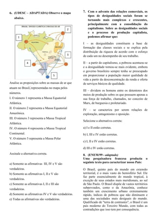 6. (UDESC – ADAPTADA) Observe o mapa                7. Com o advento das relações comerciais, os
                                                       tipos de desigualdades sociais foram se
   abaixo.
                                                       tornando mais complexos e crescentes,
                                                       principalmente com a consolidação do
                                              2        capitalismo. Sobre as desigualdades sociais
                                                       e o processo de produção capitalista,
       1                                               podemos afirmar que:

                                                    I – as desigualdades constituem a base de
                                                    formação das classes sociais e se explica pela
                                                    distribuição da riqueza de acordo com o esforço
                                              3     de cada um no desempenho de seu trabalho.

               4                                    II – a partir do capitalismo, a pobreza acentuou-se
                                                    e a desigualdade tornou-se mais evidente, embora
                                                    o governo brasileiro sempre tenha se preocupado
                                    5               em proporcionar a população maior qualidade de
                                                    vida a partir da desconcentração da renda e oferta
Analise as proposições sobre as massas de ar que    de serviços básicos de qualidade.
atuam no Brasil, representadas no mapa pelos
                                                    III – dividem os homens entre os detentores dos
números.
                                                    meios de produção sobre os que possuem apenas a
I. O número 1 representa a Massa Equatorial         sua força de trabalho, chamados, no conceito de
Atlântica.                                          Marx, de burguesia e proletariado.
II. O número 2 representa a Massa Equatorial
                                                    IV – se caracteriza por serem relações de
Amazônica.                                          exploração, antagonismo e oposição.
III. O número 3 representa a Massa Tropical
                                                    Selecione a alternativa correta:
Atlântica.
IV. O número 4 representa a Massa Tropical          a) I e II estão corretas.
Continental.                                        b) I, III e IV estão corretas.
V. O número 5 representa a Massa Polar
                                                    c) I, II e IV estão corretas.
Atlântica.
                                                    d) III e IV estão corretas.
Assinale a alternativa correta.                     8. (ENEM/99 - adaptado)
                                                    Uma pesquisadora francesa produziu               o
a) Somente as afirmativas III, IV e V são           seguinte texto para caracterizar nosso País:

verdadeiras.                                        O Brasil, quinto país do mundo em extensão
b) Somente as afirmativas I, II e V são             territorial, é o mais vasto do hemisfério Sul. Ele
                                                    faz parte essencialmente do mundo tropical, à
verdadeiras.                                        exceção de seus estados mais meridionais, ao sul
c) Somente as afirmativas I, II e III são           de São Paulo. O Brasil dispõe de vastos territórios
verdadeiras.                                        subpovoados, como o da Amazônia, conhece
                                                    também um crescimento urbano extremamente
d) Somente as afirmativas IV e V são verdadeiras.   rápido, índices de pobreza que não diminuem e
e) Todas as afirmativas são verdadeiras.            uma das sociedades mais desiguais do mundo.
                                                    Qualificado de "terra de contrastes", o Brasil é um
                                                    país moderno do Terceiro Mundo, com todas as
                                                    contradições que isso tem por consequência.
 