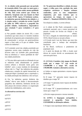 11. As cidades estão passando por um período         12. “Se quisermos identificar a cidade, devemos
de transição difícil. Tem cada vez mais gente e      seguir a trilha para trás, partindo das mais
menos emprego, menos saúde, menos qualidade          completas estruturas e funções urbanas
de vida. Elas eram centros que viviam da             conhecidas, para os seus componentes
indústria. Surgiram com essa função no final         originários, por mais remotos que se
do século XVIII. Agora, O fenômeno acabou.           apresentem no tempo, no espaço e na
As indústrias querem distância das cidades (...)     cultura”... Mumford (SPOSITO, 2010, p. 11).
A citação acima ( extraída da revista Veja,28
                                                     Em relação às cidades, é correto afirmar:
de julho de 1999) refere-se a geografia das
grandes cidades. Analisando-a, depreende-se
                                                     a) A cidade de São Paulo corresponde a uma
que: (Assinale V para verdadeiro e F para
                                                     metrópole nacional, com o maior percentual de
falso):
                                                     pessoas vivendo em favelas em relação a sua
a) Nas grandes cidades do século XX, o setor         população                               urbana.
econômico que mais cresce é o terciário moderno      b) Com a chegada da industrialização no século
(produção de programas para computadores,meios       XVII o Brasil tornou-se um país urbano.
de comunicação e serviços em geral,)conforme         c) O êxodo rural é um dos fatores que mais têm
sugere a frase onde se lê que as cidades ―eram       contribuído para o inchaço das metrópoles
centros de indústrias‖.                              brasileiras.
                                                     d) No Brasil, verifica-se o predomínio de
 b) O conteúdo social das cidades,constituído por    população rural.
segmentos sociais cujas condições de vida são        e) A partir da década de 1980, o êxodo rural
diversas entre si,é ocultado pela generalização      deixou de ocorrer devido ao assentamento dos
feita na referência a ― menos qualidade de vida‖     sem-terra pelo Incra.
nas cidades,atualmente.

 c) ―Há uma idéia equivocada na afirmação de que
                                                     13. (UCSAL) Considere dois mapas do Brasil,
as indústrias estão abandonando os grandes
                                                     sendo que o mapa “A” tem escala de
centros urbanos e deixando muita gente sem
                                                     1/10.000.000 e o mapa “B”, escala de
trabalho‖, pois a causa imediata do desemprego
                                                     1/50.000.000. Assinale a alternativa correta.
urbano não é a ―fuga‖ das indústrias das grandes
cidades,mas a atuação do capital transacional: no    a) Ambos os mapas apresentam a mesma riqueza
campo,privilégio à produção para a exportação e,     de detalhes.
na cidade,automação das indústrias e dos serviços.
                                                     b) O mapa ―A‖ apresenta menor riqueza de
d) Em ―as indústrias querem distância das            detalhes que o mapa ―B‖.
cidades‖ têm-se uma alusão à desconcentração
geográfica das indústrias, fenômeno devido aos       c) O mapa ―A apresenta maior riqueza de detalhes
altos preços dos terrenos urbanos e à organização    que o mapa ―B‖.
sindical dos trabalhadores, entre outros.            d) O mapa ―B‖ é proporcionalmente seis vezes
                                                     maior que o mapa ―A‖.
As alternativas corretas são:

a)VFVF                                               e) Os dois mapas possuem o mesmo tamanho.

b)VVFV                                               14. (UFSC) A linguagem cartográfica é
                                                     essencial à  geografia.   Neste  âmbito,
c)FFVF                                               CONSIDERE as afirmações adiante.

d)FFVV                                               I. O mapa é uma reprodução idêntica da realidade.

e)VVVV
 