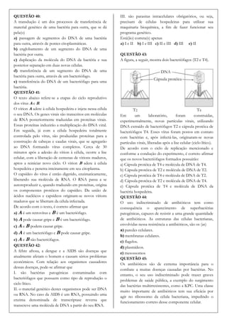 QUESTÃO 40:                                                  III. são parasitas intracelulares obrigatórios, ou seja,
A transdução é um dos processos de transferência de          precisam de células hospedeiras para utilizar sua
material genético de uma bactéria para outra, que se dá      maquinaria bioquímica, a fim de fazer funcionar seu
pela(o)                                                      programa genético.
a) passagem de segmentos do DNA de uma bactéria              Está(ão) correta(s) apenas
para outra, através de pontes citoplasmáticas.               a) I e II b) I e III c) II e III d) III e) II
b) englobamento de um segmento do DNA de uma
bactéria por outra.                                          QUESTÃO 43:
c) duplicação da molécula do DNA da bactéria e sua           A figura, a seguir, mostra dois bacteriófagos (T2 e T4).
posterior separação em duas novas células.
d) transferência de um segmento do DNA de uma
bactéria para outra, através de um bacteriófago.
e) transferência do DNA de um bacteriófago para uma
bactéria.
QUESTÃO 41:
O texto abaixo refere-se a etapas do ciclo reprodutivo
dos vírus A e B.
O vírion A adere à célula hospedeira e injeta nessa célula
o seu DNA. Os genes virais são transcritos em moléculas      Em        um        laboratório,      foram       construídas,
de RNA posteriormente traduzidas em proteínas virais.        experimentalmente, novas partículas virais, utilizando
Essas proteínas induzirão a multiplicação do DNA viral.      DNA extraído de bacteriófagos T2 e cápsula protéica de
Em seguida, já com a célula hospedeira totalmente            bacteriófagos T4. Esses vírus foram postos em contato
controlada pelo vírus, são produzidas proteínas para a       com bactérias e, após infectá-las, originaram-se novas
construção de cabeças e caudas virais, que se agregarão      partículas virais, liberadas após a lise celular (ciclo lítico).
ao DNA formando vírus completos. Cerca de 30                 De acordo com o ciclo de replicação mencionado e
minutos após a adesão do vírion à célula, ocorre a lise      conforme a condução do experimento, é correto afirmar
celular, com a liberação de centenas de vírions maduros,     que os novos bacteriófagos formados possuirão:
aptos a reiniciar novo ciclo. O vírion B adere à célula      a) Cápsula protéica de T4 e molécula de DNA de T4.
hospedeira e penetra inteiramente em seu citoplasma.         b) Cápsula protéica de T2 e molécula de DNA de T2.
O capsídeo do vírus é então digerido, enzimaticamente,       c) Cápsula protéica de T4 e molécula de DNA de T2.
liberando sua molécula de RNA. O RNA passa a se              d) Cápsula protéica de T2 e molécula de DNA de T4.
autoreproduzir e, quando traduzido em proteínas, origina     e) Cápsula protéica de T4 e molécula de DNA da
os componentes protéicos do capsídeo. Da união de            bactéria hospedeira.
ácidos nucléicos e capsídeos originam-se novos vírions       QUESTÃO 44:
maduros que se libertam da célula infectada.                 O uso indiscriminado de antibióticos tem como
De acordo com o texto, é correto afirmar que                 consequência o aparecimento de superbactérias
a) A é um retrovírus e B é um bacteriófago.                  patogênicas, capazes de resistir a uma grande quantidade
b) A pode causar gripe e B é um bacteriófago.                de antibióticos. As estruturas das células bacterianas,
c) A e B podem causar gripe.                                 envolvidas nessa resistência a antibióticos, são os (as)
                                                             a) paredes celulares.
d) A é um bacteriófago e B pode causar gripe.
                                                             b) membranas celulares.
e) A e B são bacteriófagos.                                  c) flagelos.
QUESTÃO 42:                                                  d) plasmídeos.
A febre aftosa, a dengue e a AIDS são doenças que
                                                             e) mesossomos
atualmente afetam o homem e causam sérios problemas
                                                             QUESTÃO 45:
econômicos. Com relação aos organismos causadores
                                                             Os antibióticos são de extrema importância para o
dessas doenças, pode-se afirmar que
                                                             combate a muitas doenças causadas por bactérias. No
I. são bactérias patogênicas contaminadas com
                                                             entanto, o seu uso indiscriminado pode trazer graves
bacteriófagos que possuem como tipo de reprodução o
                                                             problemas de saúde pública, a exemplo do surgimento
ciclo lítico.
                                                             das bactérias multirresistentes, como a KPC. Uma classe
II. o material genético destes organismos pode ser DNA
                                                             muito importante de antibióticos tem sua eficácia por
ou RNA. No caso da AIDS é um RNA, possuindo uma
                                                             agir no ribossomo da célula bacteriana, impedindo o
enzima denominada de transcriptase reversa que
                                                             funcionamento correto desse componente celular.
transcreve uma molécula de DNA a partir do seu RNA.
 