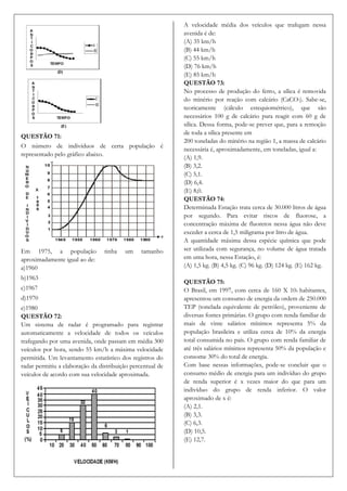 A velocidade média dos veículos que trafegam nessa
                                                            avenida é de:
                                                            (A) 35 km/h
                                                            (B) 44 km/h
                                                            (C) 55 km/h
                                                            (D) 76 km/h
                                                            (E) 85 km/h
                                                            QUESTÃO 73:
                                                            No processo de produção do ferro, a sílica é removida
                                                            do minério por reação com calcário (CaCO3). Sabe-se,
                                                            teoricamente (cálculo estequiométrico), que são
                                                            necessários 100 g de calcário para reagir com 60 g de
                                                            sílica. Dessa forma, pode-se prever que, para a remoção
                                                            de toda a sílica presente em
QUESTÃO 71:
                                                            200 toneladas do minério na região 1, a massa de calcário
O número de indivíduos de certa população é
                                                            necessária é, aproximadamente, em toneladas, igual a:
representado pelo gráfico abaixo.
                                                            (A) 1,9.
                                                            (B) 3,2.
                                                            (C) 5,1.
                                                            (D) 6,4.
                                                            (E) 8,0.
                                                            QUESTÃO 74:
                                                            Determinada Estação trata cerca de 30.000 litros de água
                                                            por segundo. Para evitar riscos de fluorose, a
                                                            concentração máxima de fluoretos nessa água não deve
                                                            exceder a cerca de 1,5 miligrama por litro de água.
                                                            A quantidade máxima dessa espécie química que pode
Em 1975, a população             tinha   um     tamanho     ser utilizada com segurança, no volume de água tratada
aproximadamente igual ao de:                                em uma hora, nessa Estação, é:
a)1960                                                      (A) 1,5 kg. (B) 4,5 kg. (C) 96 kg. (D) 124 kg. (E) 162 kg.
b)1963
                                                            QUESTÃO 75:
c)1967                                                      O Brasil, em 1997, com cerca de 160 X 106 habitantes,
d)1970                                                      apresentou um consumo de energia da ordem de 250.000
e)1980                                                      TEP (tonelada equivalente de petróleo), proveniente de
QUESTÃO 72:                                                 diversas fontes primárias. O grupo com renda familiar de
Um sistema de radar é programado para registrar             mais de vinte salários mínimos representa 5% da
automaticamente a velocidade de todos os veículos           população brasileira e utiliza cerca de 10% da energia
trafegando por uma avenida, onde passam em média 300        total consumida no país. O grupo com renda familiar de
veículos por hora, sendo 55 km/h a máxima velocidade        até três salários mínimos representa 50% da população e
permitida. Um levantamento estatístico dos registros do     consome 30% do total de energia.
radar permitiu a elaboração da distribuição percentual de   Com base nessas informações, pode-se concluir que o
veículos de acordo com sua velocidade aproximada.           consumo médio de energia para um indivíduo do grupo
                                                            de renda superior é x vezes maior do que para um
                                                            indivíduo do grupo de renda inferior. O valor
                                                            aproximado de x é:
                                                            (A) 2,1.
                                                            (B) 3,3.
                                                            (C) 6,3.
                                                            (D) 10,5.
                                                            (E) 12,7.
 
