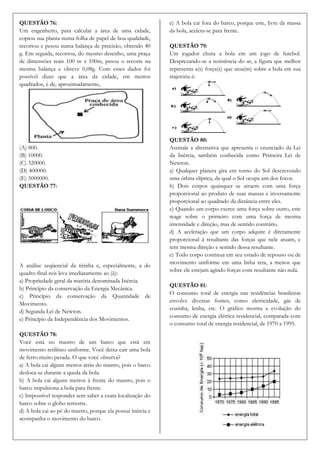 QUESTÃO 76:                                                  e) A bola cai fora do barco, porque este, livre da massa
Um engenheiro, para calcular a área de uma cidade,           da bola, acelera-se para frente.
copiou sua planta numa folha de papel de boa qualidade,
recortou e pesou numa balança de precisão, obtendo 40        QUESTÃO 79:
g. Em seguida, recortou, do mesmo desenho, uma praça         Um jogador chuta a bola em um jogo de futebol.
de dimensões reais 100 m x 100m, pesou o recorte na          Desprezando-se a resistência do ar, a figura que melhor
mesma balança e obteve 0,08g. Com esses dados foi            representa a(s) força(s) que atua(m) sobre a bola em sua
possível dizer que a área da cidade, em metros               trajetória é:
quadrados, é de, aproximadamente,




                                                             QUESTÃO 80:
(A) 800.                                                     Assinale a alternativa que apresenta o enunciado da Lei
(B) 10000.                                                   da Inércia, também conhecida como Primeira Lei de
(C) 320000.                                                  Newton.
(D) 400000.                                                  a) Qualquer planeta gira em torno do Sol descrevendo
(E) 5000000.                                                 uma órbita elíptica, da qual o Sol ocupa um dos focos.
QUESTÃO 77:                                                  b) Dois corpos quaisquer se atraem com uma força
                                                             proporcional ao produto de suas massas e inversamente
                                                             proporcional ao quadrado da distância entre eles.
                                                             c) Quando um corpo exerce uma força sobre outro, este
                                                             reage sobre o primeiro com uma força de mesma
                                                             intensidade e direção, mas de sentido contrário.
                                                             d) A aceleração que um corpo adquire é diretamente
                                                             proporcional à resultante das forças que nele atuam, e
                                                             tem mesma direção e sentido dessa resultante.
                                                             e) Todo corpo continua em seu estado de repouso ou de
                                                             movimento uniforme em uma linha reta, a menos que
A análise seqüencial da tirinha e, especialmente, a do
                                                             sobre ele estejam agindo forças com resultante não nula.
quadro final nos leva imediatamente ao (à):
a) Propriedade geral da matéria denominada Inércia.
                                                             QUESTÃO 81:
b) Princípio da conservação da Energia Mecânica.
                                                             O consumo total de energia nas residências brasileiras
c) Princípio da conservação da Quantidade de
                                                             envolve diversas fontes, como eletricidade, gás de
Movimento.
                                                             cozinha, lenha, etc. O gráfico mostra a evolução do
d) Segunda Lei de Newton.
                                                             consumo de energia elétrica residencial, comparada com
e) Princípio da Independência dos Movimentos.
                                                             o consumo total de energia residencial, de 1970 a 1995.
QUESTÃO 78:
Você está no mastro de um barco que está em
movimento retilíneo uniforme. Você deixa cair uma bola
de ferro muito pesada. O que você observa?
a) A bola cai alguns metros atrás do mastro, pois o barco
desloca-se durante a queda da bola.
b) A bola cai alguns metros à frente do mastro, pois o
barco impulsiona a bola para frente.
c) Impossível responder sem saber a exata localização do
barco sobre o globo terrestre.
d) A bola cai ao pé do mastro, porque ela possui inércia e
acompanha o movimento do barco.
 