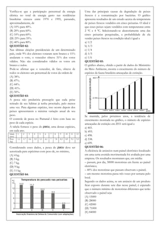 Verifica-se que a participação percentual da energia                          Uma das principais causas da degradação de peixes
elétrica no total de energia gasto nas residências                            frescos é a contaminação por bactérias. O gráfico
brasileiras cresceu entre 1970 e 1995, passando,                              apresenta resultados de um estudo acerca da temperatura
aproximadamente, de                                                           de peixes frescos vendidos em cinco peixarias. O ideal é
(A) 10% para 40%.                                                             que esses peixes sejam vendidos com temperaturas entre
(B) 20% para 60%.                                                             2 ºC e 4 ºC. Selecionando-se aleatoriamente uma das
(C) 10% para 60%.                                                             cinco peixarias pesquisadas, a probabilidade de ela
(D) 25% para 35%.                                                             vender peixes frescos na condição ideal é igual a
(E) 40% para 80%                                                              a) 1/2
QUESTÃO 82:                                                                   b) 1/3
Nas últimas eleições presidenciais de um determinado                          c) 1/4
país, onde 9% dos eleitores votaram nem branco e 11%                          d) 1/5
anularam o voto, o vencedor obteve 51% dos votos                              e) 1/6
válidos. Não são considerados válidos os votos em                             QUESTÃO 85:
branco e nulos.                                                               O gráfico abaixo, obtido a partir de dados do Ministério
Pode-se afirmar que o vencedor, de fato, obteve de                            do Meio Ambiente, mostra o crescimento do número de
todos os eleitores um percentual de votos da ordem de                         espécies da fauna brasileira ameaçadas de extinção.
(A) 38%.
(B) 47%.
(C) 44%.
(D) 41%.
(E) 50%.
QUESTÃO 83:
A pesca não predatória pressupõe que cada peixe
retirado de seu hábitat já tenha procriado, pelo menos
uma vez. Para algumas espécies, isso ocorre depois dos
peixes apresentarem a máxima variação anual de seu
peso.                                                                         Se mantida, pelos próximos anos, a tendência de
O controle de pesca no Pantanal é feito com base no                           crescimento mostrada no gráfico, o número de espécies
peso de cada espécie.                                                         ameaçadas de extinção em 2011 será igual a
A tabela fornece o peso do pacu, uma dessas espécies,                         a) 465.
em cada ano.                                                                  b) 493.
Idade   1     2     3     4     5     6     7   8     9     10    11    12
(ano)                                                                         c) 498.
Peso    1,1   1,7   2,6   3,9   5,1   6,1   7   7,8   8,5   8,9   9,1   9,3   d) 538.
(kg)
                                                                              e) 699.
Considerando esses dados, a pesca do pacu deve ser                            QUESTÃO 86:
autorizada para espécimes com peso de, no mínimo,                             A eficiência de anúncios num painel eletrônico localizado
(A) 4 kg.                                                                     em uma certa avenida movimentada foi avaliada por uma
(B) 5 kg.                                                                     empresa. Os resultados mostraram que, em média:
(C) 7 kg.                                                                     – passam, por dia, 30000 motoristas em frente ao painel
(D) 9 kg.                                                                     eletrônico;
(E) 11 kg.                                                                    – 40% dos motoristas que passam observam o painel;
QUESTÃO 84:                                                                   – um mesmo motorista passa três vezes por semana pelo
                                                                              local.
                                                                              Segundo os dados acima, se um anúncio de um produto
                                                                              ficar exposto durante sete dias nesse painel, é esperado
                                                                              que o número mínimo de motoristas diferentes que terão
                                                                              observado o painel seja:
                                                                              (A) 15000
                                                                              (B) 28000
                                                                              (C) 42000
                                                                              (D) 71000
                                                                              (E) 84000
 