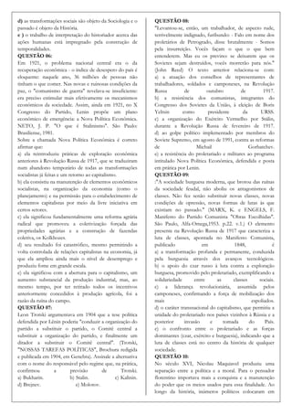 d) as transformações sociais são objeto da Sociologia e o      QUESTÃO 08:
passado é objeto da História.                                  "Levantou-se, então, um trabalhador, de aspecto rude,
e ) o trabalho de interpretação do historiador acerca das      terrivelmente indignado, furibundo: - Falo em nome dos
ações humanas está impregnado pela construção de               proletários de Petrogrado, disse brutalmente - Somos
temporalidades.                                                pela insurreição. Vocês façam o que o que bem
QUESTÃO 06:                                                    entenderem. Mas eu os previno: se deixarem que os
Em 1921, o problema nacional central era o da                  Sovietes sejam destruídos, vocês morrerão para nós."
recuperação econômica - o índice de desespero do país é        (John Reed) O texto anterior relaciona-se com:
eloquente: naquele ano, 36 milhões de pessoas não              a) a atuação dos conselhos de representantes de
tinham o que comer. Nas novas e ruinosas condições da          trabalhadores, soldados e camponeses, na Revolução
paz, o "comunismo de guerra" revelava-se insuficiente:         Russa          de         outubro          de         1917.
era preciso estimular mais efetivamente os mecanismos          b) a resistência dos comunistas, integrantes do
econômicos da sociedade. Assim, ainda em 1921, no X            Congresso dos Sovietes da União, à eleição de Boris
Congresso do Partido, Lenin propõe um plano                    Yeltsin       como        presidente        da      URSS.
econômico de emergência: a Nova Política Econômica.            c) a organização do Exército Vermelho por Stálin,
NETO, J. P. "O que é Stalinismo". São Paulo:                   durante a Revolução Russa de fevereiro de 1917.
Brasiliense, 1981.                                             d) ao golpe político implementado por membros do
Sobre a chamada Nova Política Econômica é correto              Soviete Supremo, em agosto de 1991, contra as reformas
afirmar que:                                                   de                   Michail                   Gorbatchev.
a) ela reintroduziu práticas de exploração econômica           e) a resistência do proletariado e militares ao programa
anteriores à Revolução Russa de 1917, que se traduziram        intitulado Nova Política Econômica, defendida e posta
num abandono temporário de todas as transformações             em prática por Lenin.
socialistas já feitas e um retorno ao capitalismo.             QUESTÃO 09:
b) ela consistiu na manutenção de elementos econômicos         :"A sociedade burguesa moderna, que brotou das ruínas
socialistas, na organização da economia (como o                da sociedade feudal, não aboliu os antagonismos de
planejamento) e na permissão para o estabelecimento de         classes. Não fez senão substituir novas classes, novas
elementos capitalistas por meio da livre iniciativa em         condições de opressão, novas formas de lutas às que
certos setores.                                                existiam no passado." (MARX, K. e ENGELS, F.
c) ela significou fundamentalmente uma reforma agrária         Manifesto do Partido Comunista "Obras Escolhidas".
radical que promoveu a coletivização forçada das               São Paulo, Alfa-Omega,1953. p.22. v.1.) O elemento
propriedades agrárias e a construção de fazendas               presente na Revolução Russa de 1917 que caracteriza a
coletiva, os Kolkhozes.                                        luta de classes, apontada no Manifesto Comunista,
d) seu resultado foi catastrófico, mesmo permitindo a          publicado              em              1848,              é
volta controlada de relações capitalistas na economia, já      a) a transformação profunda e permanente, conduzida
que ela ampliou ainda mais o nível de desemprego e             pela burguesia através dos avanços tecnológicos.
produziu fome em grande escala.                                b) o apoio do czar russo à luta contra a exploração
e) ela significou com a abertura para o capitalismo, um        burguesa, promovido pelo proletariado, exemplificando a
aumento substancial da produção industrial, mas, ao            solidariedade       entre      as      classes     sociais.
mesmo tempo, por ter retirado todos os incentivos              c) a liderança revolucionária, assumida pelos
anteriormente concedidos à produção agrícola, foi a            camponeses, confirmando a força de mobilização dos
razão da ruína do campo.                                       mais                                            espoliados.
QUESTÃO 07:                                                    d) o caráter transnacional do capitalismo, que permitiu a
Leon Trotski argumentava em 1904 que a tese política           unidade do proletariado nos países vizinhos à Rússia e a
defendida por Lênin poderia "conduzir a organização do         posterior      invasão     e      tomada       do      País.
partido a substituir o partido, o Comitê central a             e) o confronto entre o proletariado e as forças
substituir a organização do partido, e finalmente um           dominantes (czar, exército e burguesia), indicando que a
ditador a substituir o Comitê central". (Trotski,              luta de classes está no centro da história de qualquer
"NOSSAS TAREFAS POLÍTICAS", Brochura redigida                  sociedade.
e publicada em 1904, em Genebra). Assinale a alternativa       QUESTÃO 10:
com o nome do responsável pelo regime que, na prática,         No século XVI, Nicolau Maquiavel produziu uma
confirmou           a       previsão       de       Trotski.   separação entre a política e a moral. Para o pensador
a) Bukharin.                b) Stalin.           c) Kalinin.   florentino importava mais a conquista e a manutenção
d) Brejnev.                    e) Molotov.                     do poder que os meios usados para essa finalidade. Ao
                                                               longo da história, inúmeros políticos colocaram em
 