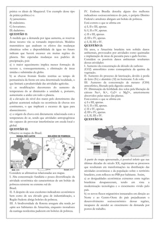 prática os ideais de Maquiavel. Um exemplo desse tipo       IV. Embora Brasília detenha alguns dos melhores
de prática política é o:                                    indicadores socioeconômicos do país, o próprio Distrito
A) jansenismo.                                              Federal e arredores abrigam um bolsão de pobreza.
B) stalinismo.                                              Está correto o que se afirma em
C) bovarismo.                                               a) I, II e III, apenas.
D) dadaísmo.                                                b) I, II e IV, apenas.
QUESTÃO 11:                                                 c) II e III, apenas.
À medida que a demanda por água aumenta, as reservas        d) III e IV, apenas.
desse recurso vão se tornando imprevisíveis. Modelos        e) I, II, III e IV.
matemáticos que analisam os efeitos das mudanças            QUESTÃO 13:
climáticas sobre a disponibilidade de água no futuro        Há anos, a Amazônia brasileira tem sofrido danos
indicam que haverá escassez em muitas regiões do            ambientais, provocados por atividades como queimadas
planeta. São esperadas mudanças nos padrões de              e implantação de áreas de pecuária para o gado bovino.
                                                            Considere os possíveis danos ambientais resultantes
precipitação, pois
                                                            dessas atividades:
a) o maior aquecimento implica menor formação de            I. Aumento da concentração de dióxido de carbono
nuvens e, consequentemente, a eliminação de áreas           (CO2) atmosférico como consequência da queima da
úmidas e subúmidas do globo.                                vegetação.
b) as chuvas frontais ficarão restritas ao tempo de         II. Aumento do processo de laterização, devido à perda
permanência da frente em uma determinada localidade, o      de ferro (Fe) e alumínio (Al) no horizonte A do solo.
que limitará a produtividade das atividades agrícolas.      III. Aumento da concentração de metano (CH4)
                                                            atmosférico, liberado pela digestão animal.
c) as modificações decorrentes do aumento da
                                                            IV. Diminuição da fertilidade dos solos pela liberação de
temperatura do ar diminuirão a umidade e, portanto,         cátions Na+, K+, Ca2+ e Mg2+, anteriormente
aumentarão a aridez em todo o planeta.                      absorvidos pelas raízes das plantas.
d) a elevação do nível dos mares pelo derretimento das      Está correto o que se afirma em
geleiras acarretará redução na ocorrência de chuvas nos     a) I e III, apenas.
continentes, o que implicará a escassez de água para        b) I, II e III, apenas.
abastecimento.                                              c) II e IV, apenas.
                                                            d) III e IV, apenas.
e) a origem da chuva está diretamente relacionada com a     e) I, II, III e IV.
temperatura do ar, sendo que atividades antropogênicas
                                                            QUESTÃO 14:
são capazes de provocar interferências em escala local e
global.
QUESTÃO 12:
Observe os mapas do Brasil.




                                                            A partir do mapa apresentado, é possível inferir que nas
                                                            últimas décadas do século XX, registraram-se processos
                                                            que resultaram em transformações na distribuição das
                                                            atividades econômicas e da população sobre o território
Considere as afirmativas relacionadas aos mapas.
                                                            brasileiro, com reflexos no PIB por habitante. Assim,
I. Alta concentração fundiária e pouca diversificação da
                                                            a) as desigualdades econômicas existentes entre regiões
atividade econômica são características de um bolsão de
                                                            brasileiras desapareceram, tendo em vista a
pobreza existente no extremo sul do
                                                            modernização tecnológica e o crescimento vivido pelo
Brasil.
                                                            país.
II. A despeito de seus excelentes indicadores econômicos
                                                            b) os novos fluxos migratórios instaurados em direção ao
bem como de seu elevado grau de industrialização, a
                                                            Norte e ao Centro-Oeste do país prejudicaram o
Região Sudeste abriga bolsões de pobreza.
                                                            desenvolvimento socioeconômico dessas regiões,
III. A biodiversidade da floresta assegura alta renda per
                                                            incapazes de atender ao crescimento da demanda por
capita aos habitantes da Amazônia, enquanto moradores
                                                            postos de trabalho.
da caatinga nordestina padecem em bolsões de pobreza.
 