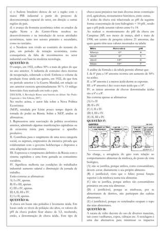 c) o Sudeste brasileiro deixou de ser a região com o              chuva causa prejuízos nas mais diversas áreas: construção
maior PIB industrial a partir do processo de                      civil, agricultura, monumentos históricos, entre outras.
desconcentração espacial do setor, em direção a outras            A acidez da chuva está relacionada ao pH da seguinte
regiões do país.                                                  forma: concentração de íons hidrogênio = 10-pH , sendo
d) o avanço da fronteira econômica sobre os estados da            que o pH pode assumir valores entre 0 e 14.
região Norte e do Centro-Oeste resultou no                        Ao realizar o monitoramento do pH da chuva em
desenvolvimento e na introdução de novas atividades               Campinas (SP) nos meses de março, abril e maio de
econômicas, tanto nos setores primário e secundário,              1998, um centro de pesquisa coletou 21 amostras, das
como no terciário.                                                quais quatro têm seus valores mostrados na tabela:
e) o Nordeste tem vivido ao contrário do restante do
país, um período de retração econômica, como
consequência da falta de investimentos no setor
industrial com base na moderna tecnologia.
QUESTÃO 15:
O campo, em 1922, colheu 50% a mais de grãos do que
no ano anterior. A indústria de consumo dava mostras              A análise da fórmula e da tabela permite afirmar que:
de recuperação, sobretudo a têxtil. Embora o volume da            I. da 6ª para a 14ª amostra ocorreu um aumento de 50%
produção fosse ainda um quinto, em 1922, do que fora              na acidez.
no período anterior à 1a Guerra Mundial, em relação ao            II. a 18ª amostra é a menos ácida dentre as expostas.
ano anterior crescera aproximadamente 50 %. O tráfego             III. a 8ª amostra é dez vezes mais ácida que a 14ª.
ferroviário fora reativado em todo o país.                        IV. as únicas amostras de chuvas denominadas ácidas
(HECKER, A. Revolução Russa: uma história em debate. São Paulo:   são a 6ª e a 8ª.
Expressão e Arte Editora, 2007.)                                  São corretas apenas as afirmativas
No trecho acima, o autor fala sobre a Nova Política               (A) I e II
Econômica                                                         (B) II e IV.
(NEP), instalada por Lênin pouco tempo depois da                  (C) I, II e IV.
tomada do poder na Rússia. Sobre a NEP, analise as                (D) I, III e IV.
afirmativas.                                                      (E) II, III e IV.
I. Representou uma suavização da política econômica               QUESTÃO 17:
anterior, admitindo algumas manifestações capitalistas ou
de economia mista para reorganizar o aparelho
produtivo.
II. Contribuiu para o surgimento de uma nova categoria
social, os nepmen, empresários da iniciativa privada que
colaborariam com o governo bolchevique e dispostos a
uma adaptação ao comunismo.
III. Expressou o rompimento definitivo da Rússia com o            Na charge, a arrogância do gato com relação ao
sistema capitalista e uma forte guinada ao comunismo              comportamento alimentar da minhoca, do ponto de vista
socialista.                                                       biológico,
IV. Significou melhoria nas condições do trabalhador              (A) não se justifica, porque ambos, como consumidores,
industrial: aumento salarial e diminuição da jornada de           devem .cavar. diariamente o seu próprio alimento.
trabalho.                                                         (B) é justificável, visto que o felino possui função
Estão corretas as afirmativas:                                    superior à da minhoca numa teia alimentar.
A) I e IV, apenas.                                                (C) não se justifica, porque ambos são consumidores
B) II e III, apenas.                                              primários em uma teia alimentar.
C) III e IV, apenas.                                              (D) é justificável, porque as minhocas, por se
D) I, II, III e IV.                                               alimentarem de detritos, não participam das cadeias
E) I e II, apenas.                                                alimentares.
QUESTÃO 16:                                                       (E) é justificável, porque os vertebrados ocupam o topo
A chuva em locais não poluídos é levemente ácida. Em              das teias alimentares.
locais onde os níveis de poluição são altos, os valores do        QUESTÃO 18:
pH da chuva podem ficar abaixo de 5,5, recebendo,                 A sucata de vidro decorre do uso de diversos materiais,
então, a denominação de chuva ácida.. Este tipo de                tais como vasilhames, copos, vidraças etc. A reciclagem é
                                                                  uma das alternativas para minimizar os impactos
 