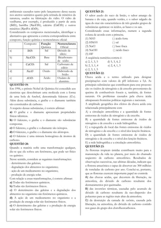 ambientais causados tanto pelo lançamento dessa sucata       QUESTÃO 21:
nos aterros sanitários quanto pela retirada de minérios da   O sabor azedo do suco de limão, o sabor amargo da
natureza, usados na fabricação do vidro. O vidro de          banana e do caju, quando verdes, e o sabor salgado da
vasilhame, por exemplo, é produzido a partir de areia
                                                             água do mar são característicos de três grandes grupos de
(SiO2), barrilha (Na2CO3), calcário (CaCO3) e outros
                                                             substâncias químicas: os ácidos, as bases e os sais.
minérios (Na2O e Al2O3).
Considerando os compostos mencionados, identifique a         Considerando essas informações, numere a segunda
alternativa que apresenta a correta correspondência entre    coluna de acordo com a primeira.
composto, função química e nomenclatura oficial:             (1) NH3                 ( ) ácido forte
              Composto       Função        Nomenclatura      (2) HNO3                ( ) sal
                             Química          Oficial        (3) NaCl                ( ) base fraca
a)               SiO2           Sal        Dióxido de        (4) NaOH                 ( ) ácido fraco
                                             silício         (5) HF
b)              Na2CO3         Base        Bicarbonato       A seqüência numérica correta é:
                                           de sódio          a) 2, 1, 3, 5       d) 5, 3, 4, 2
c)              CaCO3           Sal        Carbonato de      b) 2, 3, 1, 4       e) 2, 4, 1, 3
                                               cálcio
                                                             c) 2, 3, 1, 5
d)              Na2O          Óxido        Hidróxido de
                                                Sódio        QUESTÃO 22:
e)              Al2O3          Ácido       Oxalato de        Chuva acida e o termo utilizado para designar
                                            alumínio         precipitações com valores de pH inferiores a 5,6. As
QUESTÃO 19:                                                  principais substâncias que contribuem para esse processo
Em 1996, o prêmio Nobel de Química foi concedido aos         são os óxidos de nitrogênio e de enxofre provenientes da
cientistas que descobriram uma molécula com a forma          queima de combustíveis fosseis e, também, de fontes
de uma bola de futebol, denominada fulereno (C60).           naturais. Os problemas causados pela chuva ácida
Além dessa substância, o grafite e o diamante também         ultrapassam fronteiras políticas regionais e nacionais.
são constituídos de carbono.                                 A amplitude geográfica dos efeitos da chuva acida esta
A respeito dessas substâncias, é correto afirmar:            relacionada principalmente com
a) O grafite e o diamante apresentam propriedades            A) a circulação atmosférica e a quantidade de fontes
físicas idênticas.                                           emissoras de óxidos de nitrogênio e de enxofre.
b) O fulereno, o grafite e o diamante são substâncias        B) a quantidade de fontes emissoras de óxidos de
compostas.                                                   nitrogênio e de enxofre e a rede hidrográfica.
c) O fulereno, o grafite e o diamante são isótopos.          C) a topografia do local das fontes emissoras de óxidos
d) O fulereno, o grafite e o diamante são alótropos.         de nitrogênio e de enxofre e o nível dos lençóis freáticos.
e) O fulereno é uma mistura homogênea de átomos de           D) a quantidade de fontes emissoras de óxidos de
carbono.                                                     nitrogênio e de enxofre e o nível dos lençóis freáticos.
QUESTÃO 20:                                                  E) a rede hidrográfica e a circulação atmosférica.
Quando a matéria sofre uma transformação qualquer,           QUESTÃO 23:
diz-se que ela sofreu um fenômeno, que pode ser físico       As florestas tropicais úmidas contribuem muito para a
ou químico.                                                  manutenção da vida no planeta, por meio do chamado
Nesse sentido, considere as seguintes transformações:        seqüestro de carbono atmosférico. Resultados de
- derretimento das geleiras;                                 observações sucessivas, nas ultimas décadas, indicam que
- degradação dos alimentos no organismo;                     a floresta amazônica e capaz de absorver ate 300 milhões
- ação de um medicamento no organismo;                       de toneladas de carbono por ano. Conclui-se, portanto,
- produção de energia solar.                                 que as florestas exercem importante papel no controle
                                                             A) das chuvas acidas, que decorrem da liberação, na
Com relação a essas transformações, é correto afirmar:
a) Todas são fenômenos químicos.                             atmosfera, do dióxido de carbono resultante dos
b) Todas são fenômenos físicos.                              desmatamentos por queimadas.
                                                             B) das inversões térmicas, causadas pelo acumulo de
c) O derretimento das geleiras e a degradação dos
alimentos no organismo são fenômenos químicos.               dióxido de carbono resultante da nao-dispersão dos
d) A ação de um medicamento no organismo e a                 poluentes para as regiões mais altas da atmosfera.
                                                             C) da destruição da camada de ozônio, causada pela
produção de energia solar são fenômenos físicos.
e) O derretimento das geleiras e a produção de energia       liberação, na atmosfera, do dióxido de carbono contido
solar são fenômenos físicos.                                 nos gases do grupo dos clorofluorcarbonos.
 