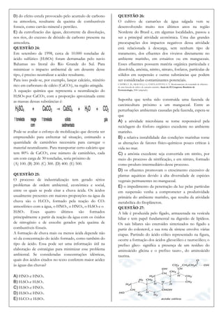 D) do efeito estufa provocado pelo acumulo de carbono         QUESTÃO 26:
na atmosfera, resultante da queima de combustíveis            O cultivo de camarões de água salgada vem se
fosseis, como carvão mineral e petróleo.                      desenvolvendo muito nos últimos anos na região
E) da eutrofizacão das águas, decorrente da dissolução,       Nordeste do Brasil e, em algumas localidades, passou a
nos rios, do excesso de dióxido de carbono presente na        ser a principal atividade econômica. Uma das grandes
atmosfera.                                                    preocupações dos impactos negativos dessa atividade
QUESTÃO 24:                                                   está relacionada à descarga, sem nenhum tipo de
Em setembro de 1998, cerca de 10.000 toneladas de             tratamento, dos efluentes dos viveiros diretamente no
ácido sulfúrico (H2SO4) foram derramadas pelo navio           ambiente marinho, em estuários ou em manguezais.
Bahamas no litoral do Rio Grande do Sul. Para                 Esses efluentes possuem matéria orgânica particulada e
minimizar o impacto ambiental de um desastre desse            dissolvida, amônia, nitrito, nitrato, fosfatos, partículas de
tipo, é preciso neutralizar a acidez resultante.              sólidos em suspensão e outras substâncias que podem
Para isso pode-se, por exemplo, lançar calcário, minério      ser consideradas contaminantes potenciais.
rico em carbonato de cálcio (CaCO3), na região atingida.      CASTRO, C. B.; ARAGÃO, J. S.; COSTA-LOTUFO, L. V. Monitoramento da toxicidade de efluentes
                                                              de uma fazenda de cultivo de camarão marinho. Anais do IX Congresso Brasileiro de
A equação química que representa a neutralização do           Ecotoxicologia, 2006 (adaptado).

H2SO4 por CaCO3, com a proporção aproximada entre
as massas dessas substâncias é:                               Suponha que tenha sido construída uma fazenda de
                                                              carcinicultura próximo a um manguezal. Entre as
                                                              perturbações ambientais causadas pela fazenda, espera-se
                                                              que
                                                              A) a atividade microbiana se torne responsável pela
                                                              reciclagem do fósforo orgânico excedente no ambiente
Pode-se avaliar o esforço de mobilização que deveria ser      marinho.
empreendido para enfrentar tal situação, estimando a          B) a relativa instabilidade das condições marinhas torne
quantidade de caminhões necessária para carregar o            as alterações de fatores físico-químicos pouco críticas à
material neutralizante. Para transportar certo calcário que   vida no mar.
tem 80% de CaCO3, esse número de caminhões, cada              C) a amônia excedente seja convertida em nitrito, por
um com carga de 30 toneladas, seria próximo de                meio do processo de nitrificação, e em nitrato, formado
(A) 100. (B) 200. (C) 300. (D) 400. (E) 500.                  como produto intermediário desse processo.
                                                              D) os efluentes promovam o crescimento excessivo de
QUESTÃO 25:                                                   plantas aquáticas devido à alta diversidade de espécies
O processo de industrialização tem gerado sérios              vegetais permanentes no manguezal.
problemas de ordem ambiental, econômica e social,             E) o impedimento da penetração da luz pelas partículas
entre os quais se pode citar a chuva ácida. Os ácidos         em suspensão venha a comprometer a produtividade
usualmente presentes em maiores proporções na água da         primária do ambiente marinho, que resulta da atividade
chuva são o H2CO3, formado pela reação do CO2                 metabólica do fitoplâncton.
atmosférico com a água, o HNO3, o HNO2, o H2SO4 e o           QUESTÃO 27:
H2SO3. Esses quatro últimos são formados                      A bile é produzida pelo fígado, armazenada na vesícula
principalmente a partir da reação da água com os óxidos       biliar e tem papel fundamental na digestão de lipídeos.
de nitrogênio e de enxofre gerados pela queima de             Os sais biliares são esteroides sintetizados no fígado a
combustíveis fósseis.                                         partir do colesterol, e sua rota de síntese envolve várias
A formação de chuva mais ou menos ácida depende não           etapas. Partindo do ácido cólico representado na figura,
só da concentração do ácido formado, como também do           ocorre a formação dos ácidos glicocólico e taurocólico; o
tipo de ácido. Essa pode ser uma informação útil na           prefixo glico- significa a presença de um resíduo do
elaboração de estratégias para minimizar esse problema        aminoácido glicina e o prefixo tauro-, do aminoácido
ambiental. Se consideradas concentrações idênticas,           taurina.
quais dos ácidos citados no texto conferem maior acidez
às águas das chuvas?

A) HNO3 e HNO2.
B) H2SO4 e H2SO3.
C) H2SO3 e HNO2.
D) H2SO4 e HNO3.
E) H2CO3 e H2SO3.
 