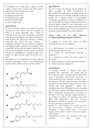 A combinação entre o ácido cólico e a glicina ou taurina   QUESTÃO 29:
origina a função amida, formada pela reação entre o        Um novo método para produzir insulina artificial que
grupo amina desses aminoácidos e o grupo                   utiliza tecnologia de DNA recombinante foi
A)carboxila do ácido cólico.                               desenvolvido por pesquisadores do Departamento de
B) aldeído do ácido cólico.                                Biologia Celular da Universidade de Brasília (UnB) em
C) hidroxila do ácido cólico.                              parceria com a iniciativa privada. Os pesquisadores
D) cetona do ácido cólico.                                 modificaram geneticamente a bactéria Escherichia coli
E) éster do ácido cólico.                                  para torná-la capaz de sintetizar o hormônio. O processo
                                                           permitiu fabricar insulina em maior quantidade e em
QUESTÃO 28:                                                apenas 30 dias, um terço do tempo necessário para obtê-
O uso de protetores solares em situações de grande         la pelo método tradicional, que consiste na extração do
exposição aos raios solares como, por exemplo, nas         hormônio a partir do pâncreas de animais abatidos.
praias, é de grande importância para a saúde. As
moléculas ativas de um protetor apresentam, usualmente,    Ciência    Hoje,     24     abr.   2001.    Disponível
anéis aromáticos conjugados com grupos carbonila, pois     em: http://cienciashoje.uol.com.br/ (adaptado).
esses sistemas são capazes de absorver a radiação
ultravioleta mais nociva aos seres humanos. A              A produção de insulina pela técnica do DNA
conjugação é definida como a ocorrência de alternância     recombinante tem, como consequência,
entre ligações simples e duplas em uma molécula. Outra
propriedade das moléculas em questão é apresentar, em      A) o aperfeiçoamento do processo de extração de
uma de suas extremidades, uma parte apolar responsável     insulina a partir do pâncreas suíno.
por reduzir a solubilidade do composto em água, o que      B) a seleção de microrganismos resistentes a
impede sua rápida remoção quando do contato com a          antibióticos.
água.                                                      C) o progresso na técnica da síntese química de
De acordo com as considerações do texto, qual das          hormônios.
moléculas apresentadas a seguir é a mais adequada para     D) impacto favorável na saúde de indivíduos diabéticos.
funcionar como molécula ativa de protetores solares?       E) a criação de animais transgênicos.

                                                           QUESTÃO 30:
                                                           A atmosfera terrestre é composta pelos gases
                                                           nitrogênio (N2) e oxigênio(O2), que somam cerca de
                                                           99%, e por gases traços, entre eles o gás carbônico (CO2),
                                                           vapor de água (H2O), metano (CH4), ozônio (O3) e o
                                                           óxido nitroso (N2O), que compõem o restante 1% do ar
                                                           que respiramos. Os gases traços, por serem constituídos
                                                           por pelo menos três átomos, conseguem absorver o calor
                                                           irradiado pela Terra, aquecendo o planeta. Esse
                                                           fenômeno, que acontece há bilhões de anos, é chamado
                                                           de efeito estufa. A partir da Revolução Industrial (século
                                                           XIX), a concentração de gases traços na atmosfera, em
                                                           particular o CO2, tem aumentado significativamente, o
                                                           que resultou no aumento da temperatura em escala
                                                           global. Mais recentemente, outro fator tornou-se
                                                           diretamente envolvido no aumento da concentração
                                                           de CO2 na atmosfera: o desmatamento.
                                                           BROWN, I. F.; ALECHANDRE, A. S. Conceitos básicos sobre
                                                           clima, carbono, florestas e comunidades. A.G. Moreira & S.
                                                           Schwartzman. As mudanças climáticas globais e os ecossistemas
                                                           brasileiros. Brasília: Instituto de Pesquisa Ambiental da Amazônia,
                                                           2000 (adaptado).
                                                           Considerando o texto, uma alternativa viável para
                                                           combater      o       efeito       estufa      é:
 
