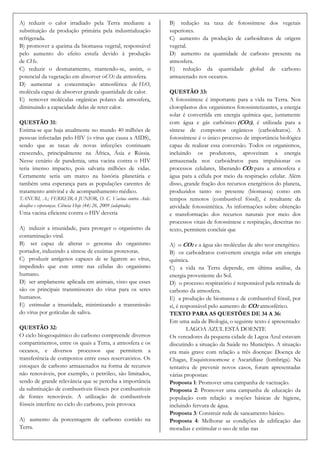 A) reduzir o calor irradiado pela Terra mediante a              B) redução na taxa de fotossíntese dos vegetais
substituição da produção primária pela industrialização         superiores.
refrigerada.                                                    C) aumento da produção de carboidratos de origem
B) promover a queima da biomassa vegetal, responsável           vegetal.
pelo aumento do efeito estufa devido à produção                 D) aumento na quantidade de carbono presente na
de CH4.                                                         atmosfera.
C) reduzir o desmatamento, mantendo-se, assim, o                E) redução da quantidade global de carbono
potencial da vegetação em absorver oCO2 da atmosfera.           armazenado nos oceanos.
D) aumentar a concentração atmosférica de H2O,
molécula capaz de absorver grande quantidade de calor.          QUESTÃO 33:
E) remover moléculas orgânicas polares da atmosfera,            A fotossíntese é importante para a vida na Terra. Nos
diminuindo a capacidade delas de reter calor.                   cloroplastos dos organismos fotossintetizantes, a energia
                                                                solar é convertida em energia química que, juntamente
QUESTÃO 31:                                                     com água e gás carbônico (CO2), é utilizada para a
Estima-se que haja atualmente no mundo 40 milhões de            síntese de compostos orgânicos (carboidratos). A
pessoas infectadas pelo HIV (o vírus que causa a AIDS),         fotossíntese é o único processo de importância biológica
sendo que as taxas de novas infecções continuam                 capaz de realizar essa conversão. Todos os organismos,
crescendo, principalmente na África, Ásia e Rússia.             incluindo os produtores, aproveitam a energia
Nesse cenário de pandemia, uma vacina contra o HIV              armazenada nos carboidratos para impulsionar os
teria imenso impacto, pois salvaria milhões de vidas.           processos celulares, liberando CO2 para a atmosfera e
Certamente seria um marco na história planetária e              água para a célula por meio da respiração celular. Além
também uma esperança para as populações carentes de             disso, grande fração dos recursos energéticos do planeta,
tratamento antiviral e de acompanhamento médico.                produzidos tanto no presente (biomassa) como em
TANURI, A.; FERREIRA JUNIOR, O. C. Vacina contra Aids:          tempos remotos (combustível fóssil), é resultante da
desafios e esperanças. Ciência Hoje (44) 26, 2009 (adaptado).   atividade fotossintética. As informações sobre obtenção
Uma vacina eficiente contra o HIV deveria                       e transformação dos recursos naturais por meio dos
                                                                processos vitais de fotossíntese e respiração, descritas no
A) induzir a imunidade, para proteger o organismo da            texto, permitem concluir que
contaminação viral.
B) ser capaz de alterar o genoma do organismo                   A) o CO2 e a água são moléculas de alto teor energético.
portador, induzindo a síntese de enzimas protetoras.            B) os carboidratos convertem energia solar em energia
C) produzir antígenos capazes de se ligarem ao vírus,           química.
impedindo que este entre nas células do organismo               C) a vida na Terra depende, em última análise, da
humano.                                                         energia proveniente do Sol.
D) ser amplamente aplicada em animais, visto que esses          D) o processo respiratório é responsável pela retirada de
são os principais transmissores do vírus para os seres          carbono da atmosfera.
humanos.                                                        E) a produção de biomassa e de combustível fóssil, por
E) estimular a imunidade, minimizando a transmissão             si, é responsável pelo aumento de CO2 atmosférico.
do vírus por gotículas de saliva.                               TEXTO PARA AS QUESTÕES DE 34 A 36:
                                                                Em uma aula de Biologia, o seguinte texto é apresentado:
QUESTÃO 32:                                                              LAGOA AZUL ESTÁ DOENTE
O ciclo biogeoquímico do carbono compreende diversos            Os vereadores da pequena cidade de Lagoa Azul estavam
compartimentos, entre os quais a Terra, a atmosfera e os        discutindo a situação da Saúde no Município. A situação
oceanos, e diversos processos que permitem a                    era mais grave com relação a três doenças: Doença de
transferência de compostos entre esses reservatórios. Os        Chagas, Esquistossomose e Ascaridíase (lombriga). Na
estoques de carbono armazenados na forma de recursos            tentativa de prevenir novos casos, foram apresentadas
não renováveis, por exemplo, o petróleo, são limitados,         várias propostas:
sendo de grande relevância que se perceba a importância         Proposta 1: Promover uma campanha de vacinação.
da substituição de combustíveis fósseis por combustíveis        Proposta 2: Promover uma campanha de educação da
de fontes renováveis. A utilização de combustíveis              população com relação a noções básicas de higiene,
fósseis interfere no ciclo do carbono, pois provoca             incluindo fervura de água.
                                                                Proposta 3: Construir rede de saneamento básico.
A) aumento da porcentagem de carbono contido na                 Proposta 4: Melhorar as condições de edificação das
Terra.                                                          moradias e estimular o uso de telas nas
 