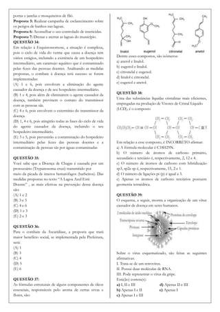 portas e janelas e mosquiteiros de filó.
Proposta 5: Realizar campanha de esclarecimento sobre
os perigos de banhos nas lagoas.
Proposta 6: Aconselhar o uso controlado de inseticidas.
Proposta 7: Drenar e aterrar as lagoas do município.
QUESTÃO 34:
Em relação à Esquistossomose, a situação é complexa,
pois o ciclo de vida do verme que causa a doença tem
vários estágios, incluindo a existência de um hospedeiro       Dentre esses compostos, são isômeros:
intermediário, um caramujo aquático que é contaminado          a) anetol e linalol.
pelas fezes das pessoas doentes. Analisando as medidas         b) eugenol e linalol.
propostas, o combate à doença terá sucesso se forem            c) citronelal e eugenol.
implementadas:                                                 d) linalol e citronelal.
(A) 1 e 6, pois envolvem a eliminação do agente                e) eugenol e anetol.
causador da doença e de seu hospedeiro intermediário.
(B) 1 e 4, pois além de eliminarem o agente causador da        QUESTÃO 38:
doença, também previnem o contato do transmissor               Uma das substâncias líquidas cristalinas mais eficientes,
com as pessoas sãs.                                            empregadas na produção de Visores de Cristal Líquido
(C) 4 e 6, pois envolvem o extermínio do transmissor da        (LCD), é o composto
doença.
(D) 1, 4 e 6, pois atingirão todas as fases do ciclo de vida
do agente causador da doença, incluindo o seu
hospedeiro intermediário.
(E) 3 e 5, pois prevenirão a contaminação do hospedeiro
intermediário pelas fezes das pessoas doentes e a              Em relação a esse composto, é INCORRETO afirmar:
contaminação de pessoas sãs por águas contaminadas             a) A fórmula molecular é C18H29N.
                                                               b) O número de átomos de carbono primário,
QUESTÃO 35:                                                    secundário e terciário é, respectivamente, 2, 12 e 4.
Você sabe que a Doença de Chagas é causada por um              c) O número de átomos de carbono com hibridização
protozoário (Trypanosoma cruzi) transmitido por                sp3, sp2e sp é, respectivamente, 15, 2 e 1.
meio da picada de insetos hematófagos (barbeiros). Das         d) O número de ligações pi (p) é igual a 3.
medidas propostas no texto “A Lagoa Azul Está                  e) Apenas os átomos de carbono terciários possuem
Doente” , as mais efetivas na prevenção dessa doença           geometria tetraédrica.
são:
(A) 1 e 2                                                      QUESTÃO 39:
(B) 3 e 5                                                      O esquema, a seguir, mostra a organização de um vírus
(C) 4 e 6                                                      causador de doença em seres humanos.
(D) 1 e 3
(E) 2 e 3

QUESTÃO 36:
Para o combate da Ascaridíase, a proposta que trará
maior benefício social, se implementada pela Prefeitura,
será:
(A) 1
(B) 3                                                          Sobre o vírus esquematizado, são feitas as seguintes
(C) 4                                                          afirmativas:
(D) 5                                                          I. Trata-se de um retrovírus.
(E) 6                                                          II. Possui duas moléculas de RNA.
                                                               III. Pode representar o vírus da gripe.
QUESTÃO 37:                                                    Está(ão) correta(s):
As fórmulas estruturais de alguns componentes de óleos         a) I, II e III              d) Apenas II e III
essenciais, responsáveis pelo aroma de certas ervas e          b) Apenas I e II            e) Apenas I
flores, são:                                                   c) Apenas I e III
 