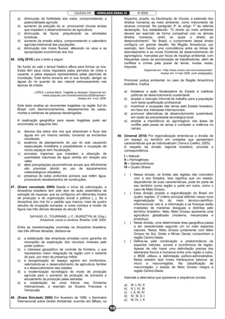 COLÉGIO CPI 3ª SÉRIE
10
SIMULADO GERAL II
a) diminuição da fertilidade dos solos, comprometendo a
potencialidade agrícola.
b) aumento da poluição do ar, provocando chuvas ácidas
que impedem o desenvolvimento da agricultura.
c) diminuição da fauna, prejudicando as atividades
turísticas.
d) aumento da erosão eólica, comprometendo o calendário
agrícola tradicional das populações.
e) diminuição dos níveis fluviais, alterando os usos e as
apropriações econômicas dos rios.
46. (Ufg 2010) Leia o texto a seguir.
No fundo do vale o lençol freático aflora para formar os rios.
Estes têm seus ciclos regulados pelos períodos de cheia e
vazante, e pelos espaços representados pelas planícies de
inundação. Este termo encerra em si sua função: abrigar as
águas do rio quando do seu natural extravasamento nas
épocas de cheias.
LOPES, Luciana Maria. Tragédia ou descaso. Disponível em:
<www.opopular.com.br/anteriores/03out2009/opiniao>.
Acesso em: 3 out. 2009.
Este texto analisa as recorrentes tragédias na região Sul do
Brasil, com desmoronamentos, desabamentos de casas,
mortes e centenas de pessoas desabrigadas.
A explicação geográfica para essas tragédias pode ser
encontrada no seguinte fato:
a) desvios dos leitos dos rios que direcionam o fluxo das
águas em um mesmo sentido, tornando as enchentes
inevitáveis.
b) ausência de planejamento do uso do solo causando
especulação imobiliária e possibilitando a ocupação de
novos espaços sem fiscalização.
c) encostas íngremes que impedem a absorção de
quantidade volumosa de água vertida em direção aos
vales.
d) altas precipitações pluviométricas anuais que dificilmente
são previstas devido ao uso de equipamentos
meteorológicos obsoletos.
e) presença de solos profundos porosos que retêm água,
provocando desabamentos de construções.
47. (Enem cancelado 2009) Desde o início da colonização, a
Amazônia brasileira tem sido alvo de ação sistemática de
extração de riquezas, que se configurou em diferentes modos
de produção e de organização social e política [...]. Se a
Amazônia dos rios foi o padrão que marcou mais de quatro
séculos de ocupação europeia, a coisa começa a mudar de
figura nas três últimas décadas do século XX.
SAYAGO, D.; TOURRAND, J. F.; BURSZTYN, M. (Org.).
Amazônia: cenas e cenários. Brasília: UnB, 2004.
Entre as transformações ocorridas na Amazônia brasileira,
nas três últimas décadas, destaca-se
a) a estatização das empresas privadas como garantia do
monopólio da exploração dos recursos minerais pelo
poder público.
b) o interesse geopolítico de controle da fronteira, o que
representou maior integração da região com o restante
do país, por meio da presença militar.
c) a reorganização do espaço agrário em minifúndios,
valorizando-se o desenvolvimento da agricultura familiar
e o desenvolvimento das cidades.
d) a modernização tecnológica do modo de produção
agrícola para o aumento da produção da borracha e
escoamento da produção pelas estradas.
e) a implantação de zona franca nas fronteiras
internacionais, a exemplo da Guiana Francesa e
Venezuela.
48. (Enem Simulado 2009) Em fevereiro de 1999, o Seminário
Internacional sobre Direito Ambiental, ocorrido em Bilbao, na
Espanha, propôs, na Declaração de Viscaia, a extensão dos
direitos humanos ao meio ambiente, como instrumento de
alcance universal. No parágrafo 3º do artigo 1º da referida
declaração, fica estabelecido: “O direito ao meio ambiente
deverá ser exercido de forma compatível com os demais
direitos humanos, entre os quais o direito ao
desenvolvimento”. No Brasil, o cumprimento desse direito
configura um grande desafio. Na Região Amazônica, por
exemplo, tem havido uma coincidência entre as linhas de
desmatamento e as novas fronteiras de desenvolvimento do
agronegócio, marcadas por focos de injustiça ambiental, com
frequentes casos de escravização de trabalhadores, além de
conflitos e crimes pela posse de terras, muitas vezes,
impunes.
Disponível em: <http://www.unicen.com.br/universoverde>.
Acesso em: 9 maio 2009. (com adaptações).
Promover justiça ambiental, no caso da Região Amazônica
brasileira, implica
a) fortalecer a ação fiscalizadora do Estado e viabilizar
políticas de desenvolvimento sustentável.
b) ampliar o mercado informal de trabalho para a população
com baixa qualificação profissional.
c) incentivar a ocupação das terras pelo Estado brasileiro,
em face dos interesses internacionais.
d) promover alternativas de desenvolvimento sustentável,
em razão da precariedade tecnológica local.
e) ampliar a importância do agronegócio nas áreas de
conflito pela posse de terras e combater a violência no
campo.
49. (Unemat 2010) Por regionalização entende-se a divisão de
um espaço ou território em unidades que apresentam
características que as individualizam (Terra e Coelho, 2005).
A respeito da divisão regional brasileira, proceda a
correspondência.
I – Natural
II – Homogêneas
III – Geoeconômicas
IV – Quatro Brasis
( ) Nessa divisão, os limites das regiões não coincidem
com a dos Estados. Isso significa que um estado,
dependendo de suas características, pode ter parte de
seu território numa região e parte em outra, como o
caso de Mato Grosso.
( ) Essa divisão propõe a regionalização do Brasil em
quatro regiões. O critério principal definido nessa nova
regionalização foi do meio técnico-científico-
informacional, isto é, a informação e as finanças estão
irradiadas de maneiras desiguais e distintas pelo
território brasileiro. Nela, Mato Grosso apresenta uma
agricultura globalizada (moderna, mecanizada e
produtiva).
( ) Nesta divisão, uma determinada área geográfica passa
a ser caracterizada segundo um ou mais aspectos
naturais. Nesta, Mato Grosso juntamente com Mato
Grosso do Sul, Goiás e Minas Gerais compunham a
região Centro-Oeste.
( ) Define-se pela combinação e predominância de
aspectos naturais, sociais e econômicos da região.
Apesar de não haver uma delimitação precisa dos
elementos físicos e humanos entre uma região e outra,
o IBGE utilizou a delimitação político-administrativa.
Nesta existem dois níveis hierárquicos básicos: as
micro e macrorregiões. Na classificação de
macrorregião, o estado de Mato Grosso integra a
região Centro-Oeste.
Assinale a alternativa que apresenta a sequência correta.
a) III, I, IV, II
b) II, I, IV, III
c) I, II, III, IV
d) IV, III, II, I
e) III, IV, I, II
 