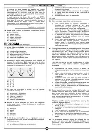 COLÉGIO CPI 3ª SÉRIE
11
SIMULADO GERAL II
O sistema de alerta baseado em satélites do Instituto
Nacional de Pesquisas Espaciais (INPE) detectou 498 Km2
de
desmatamentos na Amazônia Legal por corte raso ou
degradação progressiva, em agosto de 2009. Desse total, 301
Km2
foram registrados no Pará.
A cada quinzena, os dados são enviados ao IBAMA,
responsável pela fiscalização das áreas. O sistema indica
tanto áreas de corte raso – quando os satélites detectam a
completa retirada da floresta nativa – quanto áreas
classificadas como degradação progressiva, que revelam o
processo de desmatamento na região.
Adaptado de: www.inpe.br.
50. (Ufrgs 2010) O texto faz referência a uma região em que
predomina o clima
a) tropical úmido.
b) tropical semiárido.
c) tropical semiúmido.
d) subtropical úmido.
e) equatorial.
Prof.: Washington
51. (Fund. CARLOS CHAGAS) A função das válvulas existentes
nas veias é:
a) retardar o fluxo sangüíneo;
b) impedir o refluxo de sangue;
c) acelerar os batimentos cardíacos;
d) retardar as pulsações;
e) reforçar as paredes dos vasos.
52. (FUVEST) A figura abaixo representa vários padrões de
coração de vertebrados. Qual seqüência indica a ordem
crescente da eficiência circulatória, com relação ao transporte
de gases, conferida pelos três corações?
a) 1, 2, 3
b) 1, 3, 2
c) 3, 2, 1
d) 2, 1, 3
e) 3, 1, 2
53. Em caso de hemorragia, o sangue, para se coagular,
depende da presença de:
a) protrombina e fibrinogênio;
b) profibrinolisina e heparina;
c) heparina e histamina;
d) fibrina e linfostenina;
e) heparina, fibrina e cálcio.
54. (UFPB) A válvula, localizada no orifício átrio ventricular
direito, para impedir o refluxo de sangue no coração dos
mamíferos, chama-se:
a) bicúspide
b) aórtica
c) mitral
d) pulmonar
e) tricúspide
55. O fato de que os neurônios não se reproduzem pode ser
generalizado para outras células, explicando-se corretamente,
neste caso, porque:
a) as células eucarióticas não se reproduzem;
b) quanto mais diferenciada for uma célula, menor será sua
capacidade reprodutiva;
c) somente as células gâmicas são capazes de reprodução;
d) as células lábeis são dotadas de alta capacidade de
reprodução;
e) células alongadas nunca se reproduzem.
Prof.: Emir
56. Sobre a evolução dos anfíbios, assinale o correto.
a) Estes animais foram os primeiros vertebrados a
sobreviver em ambiente terrestre e, para tanto,
desenvolveram uma pele áspera e rígida, capaz de
suportar a dessecação imposta pelo meio terrestre.
b) A presença de uma língua musculosa, rápida, pegajosa e
protrátil, possibilitou a captura de presas, facilitando a
sobrevivência desses animais no ambiente terrestre.
c) Os anfíbios são animais bem adaptados ao ambiente
terrestre, uma vez que produzem ovos com casca,
resistentes à dessecação.
d) Embora sejam animais adaptados ao ambiente terrestre,
os anfíbios não possuem pálpebras, essenciais à
proteção ocular, e, somente por isso, precisam estar
sempre próximos de ambientes aquáticos para realizar a
lubrificação dos olhos.
57. É comum vermos aves de ambientes aquáticos como patos,
marrecões, marrecos, biguás e cisnes ficarem algum tempo
pressionando com o bico a região caudal do uropígio. Assim,
com a extremidade do bico extraem e distribuem sobre as
penas uma substância oleosa produzida por um par de
glândulas denominadas uropigianas. A secreção proveniente
dessas glândulas exerce diversas funções no mecanismo de
vida das aves.
Com base no texto e em seus conhecimentos, é correto
afirmar que são funções dos óleos produzidos pelas glândulas
uropigianas
a) impermeabilizar as penas, dificultar o acesso de
ectoparasitos e propiciar melhor deslocamento durante o
vôo.
b) evitar o encharcamento das penas, aumentar a perda de
calor quando em atividade de vôo e facilitar a
transpiração.
c) estabelecer maior união entre as penas evitando a
passagem de ar, facilitar a flutuação durante o nado e
impedir a penetração de ectoparasitos.
d) fornecer flexibilidade e impermeabilidade às penas, por
armazenar ar entre elas e diminuir o peso corpóreo.
e) facilitar a flutuação, impermeabilizar as penas e diminuir
as perdas de calor corpóreo.
58. Certas lagoas temporárias da caatinga são formadas nos
períodos das chuvas. Nelas há os "peixes das nuvens", nome
dado porque seus ovos, resistentes à seca, eclodem no
período das chuvas. Esses peixes anuais são pequenos e
estão ajustados às alterações ambientais entre os períodos
seco, quando morrem, e chuvoso.
A hipótese científica plausível para explicar a presença dos
peixes nas lagoas é: eles têm
a) a aquisição dos pulmões como adaptação para vencer o
período da seca.
b) um ciclo vital curto e adquiriram características para viver
nas lagoas.
c) o lodo como alimento e um ciclo vital longo.
d) as aves como meio de transporte, pois se escondem em
suas penas, onde podem fazer respiração branquial.
e) um ciclo vital muito curto e foram selecionados nestas
lagoas.
59. Os vertebrados aquáticos podem ser divididos em três
grupos, que apresentam particularidades biológicas. As
informações a seguir referem-se a características de cada um
desses grupos.
 
