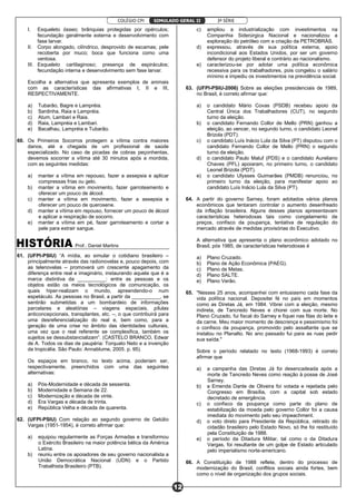 COLÉGIO CPI 3ª SÉRIE
12
SIMULADO GERAL II
I. Esqueleto ósseo; brânquias protegidas por opérculos;
fecundação geralmente externa e desenvolvimento com
fase larvar.
II. Corpo alongado, cilíndrico, desprovido de escamas; pele
recoberta por muco; boca que funciona como uma
ventosa.
III. Esqueleto cartilaginoso; presença de espiráculos;
fecundação interna e desenvolvimento sem fase larvar.
Escolha a alternativa que apresenta exemplos de animais
com as características das afirmativas I, II e III,
RESPECTIVAMENTE.
a) Tubarão, Bagre e Lampréia.
b) Sardinha, Raia e Lampréia.
c) Atum, Lambari e Raia.
d) Raia, Lampréia e Lambari.
e) Bacalhau, Lampréia e Tubarão.
60. Os Primeiros Socorros protegem a vítima contra maiores
danos, até a chegada de um profissional de saúde
especializado. No caso de picadas de cobras peçonhentas,
devemos socorrer a vítima até 30 minutos após a mordida,
com as seguintes medidas:
a) manter a vítima em repouso, fazer a assepsia e aplicar
compressas frias ou gelo.
b) manter a vítima em movimento, fazer garroteamento e
oferecer um pouco de álcool.
c) manter a vítima em movimento, fazer a assepsia e
oferecer um pouco de querosene.
d) manter a vítima em repouso, fornecer um pouco de álcool
e aplicar a respiração de socorro.
e) manter a vítima em pé, fazer garroteamento e cortar a
pele para extrair sangue.
Prof.: Daniel Martins
61. (UFPI-PSIU) “A mídia, ao simular o cotidiano brasileiro –
principalmente através das radionovelas e, pouco depois, com
as telenovelas – promoverá um crescente apagamento da
diferença entre real e imaginário, instaurando aquela que é a
marca distintiva da __________: entre as pessoas e os
objetos estão os meios tecnológicos de comunicação, os
quais hiper-realizam o mundo, apreendendo-o num
espetáculo. As pessoas no Brasil, a partir da __________, se
sentirão submetidas a um bombardeio de informações
parcelares e aleatórias – viagens espaciais, pílulas
anticoncepcionais, transplantes, etc. –, o que contribuirá para
uma desreferencialização do real e, bem como, para a
geração de uma crise no âmbito das identidades culturais,
uma vez que o real referente se complexifica, também os
sujeitos se dessubstancializam”. (CASTELO BRANCO, Edwar
de A. Todos os dias de paupéria: Torquato Neto e a invenção
da tropicália. São Paulo: Annablume, 2005. p. 95).
Os espaços em branco, no texto acima, poderiam ser,
respectivamente, preenchidos com uma das seguintes
alternativas:
a) Pós-Modernidade e década de sessenta.
b) Modernidade e Semana de 22.
c) Modernização e década de vinte.
d) Era Vargas e década de trinta.
e) República Velha e década de quarenta.
62. (UFPI-PSIU) Com relação ao segundo governo de Getúlio
Vargas (1951-1954), é correto afirmar que:
a) equipou regularmente as Forças Armadas e transformou
o Exército Brasileiro na maior potência bélica da América
Latina.
b) reuniu entre os apoiadores de seu governo nacionalista a
União Democrática Nacional (UDN) e o Partido
Trabalhista Brasileiro (PTB).
c) ampliou a industrialização com investimentos na
Companhia Siderúrgica Nacional e nacionalizou a
exploração do petróleo com a criação da PETROBRÁS.
d) expressou, através de sua política externa, apoio
incondicional aos Estados Unidos, por ser um governo
defensor do projeto liberal e contrário ao nacionalismo.
e) caracterizou-se por adotar uma política econômica
recessiva para os trabalhadores, pois congelou o salário
mínimo e impediu os investimentos na previdência social.
63. (UFPI-PSIU-2006) Sobre as eleições presidenciais de 1989,
no Brasil, é correto afirmar que:
a) o candidato Mário Covas (PSDB) recebeu apoio da
Central Única dos Trabalhadores (CUT), no segundo
turno da eleição.
b) o candidato Fernando Collor de Mello (PRN) ganhou a
eleição, ao vencer, no segundo turno, o candidato Leonel
Brizola (PDT).
c) o candidato Luís Inácio Lula da Silva (PT) disputou com o
candidato Fernando Collor de Mello (PRN) o segundo
turno da eleição.
d) o candidato Paulo Maluf (PDS) e o candidato Aureliano
Chaves (PFL) apoiaram, no primeiro turno, o candidato
Leonel Brizola (PDT).
e) o candidato Ulysses Guimarães (PMDB) renunciou, no
primeiro turno da eleição, para manifestar apoio ao
candidato Luís Inácio Lula da Silva (PT).
64. A partir do governo Sarney, foram adotados vários planos
econômicos que tentaram controlar o aumento desenfreado
da inflação brasileira. Alguns desses planos apresentavam
características heterodoxas tais como congelamento de
preços, confisco da poupança, tentativa de regulação do
mercado através de medidas provisórias do Executivo.
A alternativa que apresenta o plano econômico adotado no
Brasil, pós 1985, de características heterodoxas é
a) Plano Cruzado.
b) Plano de Ação Econômica (PAEG).
c) Plano de Metas.
d) Plano SALTE.
e) Plano Verão.
65. "Nesses 25 anos, acompanhei com entusiasmo cada fase da
vida política nacional. Depositei fé no país em momentos
como as Diretas Já, em 1984. Vibrei com a eleição, mesmo
indireta, de Tancredo Neves e chorei com sua morte. No
Plano Cruzado, fui fiscal do Sarney e fiquei nas filas do leite e
da carne. Meu maior momento de descrença e pessimismo foi
o confisco da poupança, promovido pelo assaltante que se
instalou no Planalto. No ano passado fui para as ruas pedir
sua saída."
Sobre o período relatado no texto (1968-1993) é correto
afirmar que
a) a campanha das Diretas Já foi desencadeada após a
morte de Tancredo Neves como reação à posse de José
Sarney.
b) a Emenda Dante de Oliveira foi votada e rejeitada pelo
Congresso em Brasília, com a capital sob estado
decretado de emergência.
c) o confisco da poupança como parte do plano de
estabilização da moeda pelo governo Collor foi a causa
imediata do movimento pelo seu impeachment.
d) o voto direto para Presidente da República, retirado do
cidadão brasileiro pelo Estado Novo, só lhe foi restituído
pela Constituição de 1988.
e) o período da Ditadura Militar, tal como o da Ditadura
Vargas, foi resultante de um golpe de Estado articulado
pelo imperialismo norte-americano.
66. A Constituição de 1988 reflete, dentro do processo de
modernização do Brasil, conflitos sociais ainda fortes, bem
como o nível de organização dos grupos sociais.
 