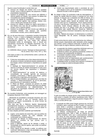 COLÉGIO CPI 3ª SÉRIE
13
SIMULADO GERAL II
Quanto a essa Constituição é correto dizer que
a) avançou em relação aos direitos civis e às questões
sociais, como a reforma agrária nas pequenas e médias
propriedades improdutivas.
b) manteve os privilégios de uma minoria que defende a
reforma agrária em etapas; mas avançou na defesa dos
monopólios dos setores estratégicos.
c) avançou em relação às questões econômicas e sociais,
como a reforma agrária; mas restringiu direitos civis,
como o aborto para menores de 21 anos.
d) avançou em relação à defesa do regime democrático e
aos direitos civis; mas não em questões econômicas e
sociais, como a reforma agrária.
e) manteve os privilégios de uma minoria que defende as
empresas estatais, mas avançou nas questões
econômicas e sociais, como a reforma agrária.
67. Em um de seus discursos, o presidente Juscelino Kubitschek
afirmou: "O puro, o nobre e inteligente nacionalismo não se
confunde com xenofobia. Da mesma maneira que a
independência política de uma nação não significa
animosidade contra os estrangeiros, nem a recusa aos
intercâmbios econômicos ou relações financeiras com os
países mais ricos ou mais favorecidos em valores
econômicos".
(In: CARDOSO, Miriam Limoeiro. "Ideologia do Desenvolvimento".
Rio de Janeiro: Paz e Terra, 1977. p. 158.)
Com base no texto e nos conhecimentos sobre o período JK,
é correto afirmar:
a) O discurso nacionalista sob a ótica desenvolvimentista de
JK possuía conteúdo semelhante àquele estabelecido na
Era Vargas: ambos minimizaram a importância do capital
externo.
b) A ideologia do "desenvolvimentismo" no período JK
assumiu a entrada de capitais estrangeiros no país como
um recurso legítimo que expressava o verdadeiro
patriotismo.
c) O "desenvolvimentismo" do período JK objetivou a
consolidação da vocação agrícola da economia
brasileira, promovendo a "Marcha para Oeste", política
que alavancou a agricultura de exportação.
d) Para a indústria brasileira, que passava por uma fase de
retração, o "desenvolvimentismo" de JK foi pernicioso,
pois propunha um nacionalismo xenófobo.
e) O "Plano de Metas", programa de governo do então
candidato JK, colocado em prática logo após sua eleição,
visava primordialmente ao desenvolvimento da
agricultura de exportação, instituindo, para esse fim, o
"confisco cambial".
68. De Juscelino Kubitschek, como presidente, em mensagem ao
Congresso Nacional (15.03.1956):
... dificilmente se consolidará a revolução industrial, sem uma
sólida base agrícola e sem um mercado interno em
expansão...; e, como ex-presidente, no jornal Correio da
Manhã (21.04.1963):
Todo país que fez a Reforma Agrária despreparado
industrialmente fracassou (...) Estamos preparados para pôr
em prática um programa de tal natureza, pois já existe no
Brasil uma indústria de base...
As duas citações permitem sustentar que Kubitschek
a) sugere, numa espécie de autocrítica, que sua política de
industrialização poderia ter sido realizada em
combinação com a reforma agrária.
b) reconhece ter falhado na implementação da reforma
agrária, ao contrário do que ocorreu com a
industrialização.
c) passa a defender, depois de ter deixado o poder, a
necessidade da reforma agrária, para poder se justificar
perante a história.
d) critica, depois de ter deixado o poder, os políticos que
continuam defendendo a tese da prioridade da reforma
agrária sobre a industrialização.
e) inverte sua argumentação sobre a prioridade de uma
com relação à outra, por ter acelerado a industrialização,
deixando de lado a reforma agrária.
69. Ao chegar à Oban, fui conduzido à sala de interrogatórios. A
equipe do capitão Maurício passou a acarear-me com duas
pessoas. O assunto era o congresso da UNE em Ibiúna, em
outubro de 1968. Queriam que eu esclarecesse fatos
ocorridos naquela época. Apesar de declarar nada saber,
insistiam para que eu "confessasse". Pouco depois levaram-
me para o pau-de-arara. Dependurado, nu, com mãos e pés
amarrados, recebi choques elétricos, de pilha seca, nos
tendões dos pés e na cabeça. Eram seis os torturadores,
comandados pelo capitão Maurício. Davam-se "telefones"
(tapas nos ouvidos) e berravam impropérios. Isso durou cerca
de uma hora.
Frei Betto. "Batismo de sangue: os dominicanos e a morte de
Carlos Marighella". Rio de Janeiro: Civilização Brasileira,
1983.
O texto acima discorre sobre os procedimentos dos militares e
demais grupos responsáveis pela repressão contra aqueles
que lutavam contra a ditadura instaurada no Brasil em 1964.
Sobre a ação do regime ditatorial, podemos afirmar que
a) a suspensão dos direitos e garantias individuais serviu ao
propósito de debelar a oposição com violência.
b) a tolerância política dos generais-presidentes conteve os
excessos dos simpatizantes da ditadura.
c) a sociedade brasileira estava indiferente às questões da
democracia e da justiça social.
d) os tenentes foram os responsáveis pelo questionamento
da ordem e exigiram medidas modernizadoras.
e) o estabelecimento do Estado Novo garantiu a entrada do
país na etapa da redemocratização política.
70.
A partir da análise da charge acima e dos conhecimentos que
você possui a respeito da política republicana entre 1945 e
1964, em especial durante o segundo governo Vargas (1951-
1954), é correto afirmar que:
I. A oposição da UDN contra Vargas acentuou-se, de forma
dramática, após o atentado da Rua Tonelero, do qual teria
saído ferido o jornalista e deputado Carlos Lacerda,
principal porta-voz das denúncias contra o "mar de lama"
que assolava o Palácio do Catete.
II. Os militares constituíram-se, ao longo do período
compreendido entre 1945 e 1964, em árbitros da vida
política brasileira, tanto que o posicionamento adotado
por vários de seus expoentes possivelmente contribuiu
para que Vargas optasse pelo suicídio em 1954.
III. A presença das setas, apontando em sentidos contrários -
para "golpe" e "ditadura", de um lado, e para "31/1/1956",
data de posse do novo presidente eleito, de outro, -
evidenciava o dilema que perpassou a vida política
brasileira ao longo do período, ou seja, a tensão entre as
soluções golpistas e legalistas.
Assinale:
 
