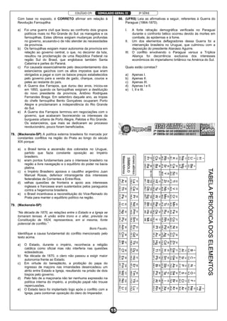 COLÉGIO CPI 3ª SÉRIE
15
SIMULADO GERAL II
Com base no exposto, é CORRETO afirmar em relação à
Revolução Farroupilha:
a) Foi uma guerra civil que levou ao confronto dois grupos
políticos rivais no Rio Grande do Sul: os maragatos e os
farroupilhas. Estes últimos exigiam mudanças profundas
no governo, acusando-o de não atender às necessidades
da província.
b) Os farroupilhas exigiam maior autonomia da província em
relação ao governo central, o que, no decorrer da luta,
resultou na proclamação de uma República Federal na
região Sul do Brasil, que englobava também Santa
Catarina e partes do Paraná.
c) Foi causada essencialmente pelo descontentamento dos
estancieiros gaúchos com os altos impostos que eram
obrigados a pagar e com os baixos preços estabelecidos
pelo governo para a venda de gado, charque, couros e
peles ao restante do país.
d) A Guerra dos Farrapos, que durou dez anos, iniciou-se
em 1893, quando os farroupilhas exigiram a destituição
do novo presidente da província, Antônio Rodrigues
Fernandes Braga. Em setembro daquele ano, as tropas
do chefe farroupilha Bento Gonçalves ocuparam Porto
Alegre e proclamaram a independência do Rio Grande
do Sul.
e) A Guerra dos Farrapos terminou em negociações com o
governo, que acabaram favorecendo os interesses da
burguesia urbana de Porto Alegre, Pelotas e Rio Grande.
Os estancieiros, que mais se dedicaram ao processo
revolucionário, pouco foram beneficiados.
78. (Mackenzie-SP) A política externa brasileira foi marcada por
constantes conflitos na região do Prata ao longo do século
XIX porque:
a) o Brasil temia a ascensão dos colorados no Uruguai,
partido que fazia constante oposição ao Império
brasileiro.
b) eram pontos fundamentais para o interesse brasileiro na
região a livre navegação e o equilíbrio do poder na bacia
platina.
c) o Império Brasileiro apoiava o caudilho argentino Juan
Manuel Rosas, defensor intransigente dos interesses
federalistas de Corrientes e Entre-Rios.
d) velhas questões de fronteira e apoio aos interesses
ingleses e franceses eram sustentados pelos paraguaios
contra a hegemonia brasileira.
e) o Brasil incentivava a reconstituição do Vice-Reinado do
Prata para manter o equilíbrio político na região.
79. (Mackenzie-SP)
“Na década de 1870, as relações entre o Estado e a Igreja se
tornaram tensas. A união entre trono e o altar, prevista na
Constituição de 1824, representava, em si mesma, fonte
potencial de conflito.”
Boris Fausto.
Identifique a causa fundamental do conflito mencionado pelo
texto acima.
a) O Estado, durante o império, reconhecia a religião
católica como oficial mas não interferia nas questões
eclesiásticas.
b) Na década de 1870, o clero não passou a exigir maior
autonomia frente ao Estado.
c) Em virtude do beneplácito, a proibição do papa do
ingresso de maçons nas irmandades desencadeou um
atrito entre Estado e Igreja, resultando na prisão de dois
bispos pelo governo.
d) Pelo fato de a maçonaria não ter nenhuma expressão na
política interna do império, a proibição papal não trouxe
repercussões.
e) O Estado laico foi implantado logo após o conflito com a
Igreja, para contornar oposição do clero do Imperador.
80. (UFRS) Leia as afirmativas a seguir, referentes à Guerra do
Paraguai (1864-1870).
I. A forte retração demográfica verificada no Paraguai
durante o confronto bélico ocorreu devido às mortes em
combate, às epidemias e à fome.
II. Um dos elementos deflagradores dessa Guerra foi a
intervenção brasileira no Uruguai, que culminou com a
deposição do presidente Atanásio Aguirre.
III. O conflito envolvendo o Paraguai versus a Tríplice
Aliança foi decorrência exclusiva dos interesses
econômicos do imperialismo britânico na América do Sul.
Quais estão corretas?
a) Apenas I.
b) Apenas II.
c) Apenas III.
d) Apenas I e II.
e) I, II e III.
 