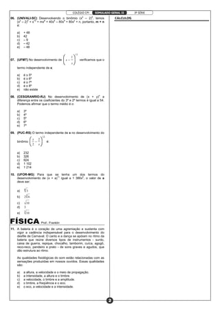 COLÉGIO CPI 3ª SÉRIE
2
SIMULADO GERAL II
06. (UNIVALI-SC) Desenvolvendo o binômio (x2
– 2)5
, temos
(x2
– 2)5
= x10
+ mx8
+ 40x6
– 80x4
+ 80x2
+ n, portanto, m + n
é:
a) + 48
b) 42
c) – 9
d) – 42
e) – 48
07. (UFMT) No desenvolvimento de
11
1






−−−−
x
x verificamos que o
termo independente de x:
a) é o 5º
b) é o 6º
c) é o 7º
d) é o 8º
e) não existe
08. (CESGRANRIO-RJ) No desenvolvimento de (x + y)n
a
diferença entre os coeficientes do 3º e 2º termos é igual a 54.
Podemos afirmar que o termo médio é o:
a) 3º
b) 4º
c) 5º
d) 6º
e) 7º
09. (PUC-RS) O termo independente de x no desenvolvimento do
binômio
12
2
2





 −−−−
x
x
é:
a) 232
b) 326
c) 924
d) 1 102
e) 1 214
10. (UFOR-MG) Para que se tenha um dos termos do
desenvolvimento de (x + a)11
igual a 1 386x5
, o valor de a
deve ser:
a)
6
3
b)
3
62
c) 10
d) 3
e)
3
10
Prof.: Franklin
11. A bateria é o coração de uma agremiação e sustenta com
vigor a cadência indispensável para o desenvolvimento do
desfile de Carnaval. O canto e a dança se apóiam no ritmo da
bateria que reúne diversos tipos de instrumentos - surdo,
caixa de guerra, repique, chocalho, tamborim, cuíca, agogô,
reco-reco, pandeiro e prato - de sons graves e agudos, que
dão estrutura ao ritmo.
As qualidades fisiológicas do som estão relacionadas com as
sensações produzidas em nossos ouvidos. Essas qualidades
são:
a) a altura, a velocidade e o meio de propagação.
b) a intensidade, a altura e o timbre.
c) a velocidade, o timbre e a amplitude.
d) o timbre, a freqüência e o eco.
e) o eco, a velocidade e a intensidade.
CÁLCULOS
 