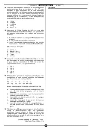 COLÉGIO CPI 3ª SÉRIE
4
SIMULADO GERAL II
15. Uma onda eletromagnética propaga-se no ar com velocidade
praticamente igual à da luz no vácuo (c = 3 x 108
m/s),
enquanto o som propaga-se no ar com velocidade
aproximada de 330 m/s. Deseja-se produzir uma onda audível
que se propague no ar com o mesmo comprimento de onda
daquelas utilizadas para transmissões de rádio em freqüência
modulada (FM) de 100 Mhz (100 x 106
Hz). A freqüência da
onda audível deverá ser aproximadamente de:
a) 110 Hz
b) 1033 Hz
c) 11.000 Hz
d) 108
Hz
e) 9 x 1013
Hz
16. Laboratório de Física Acústica da UnP, em uma aula
experimental do Curso de Fonoaudiologia, são apresentadas
as seguintes observações com relação aos fenômenos
acústicos:
I. O eco é um fenômeno causado pela reflexão do som num
anteparo.
II. O som grave é um som de baixa freqüência.
III. Timbre é a qualidade que permite distinguir dois sons de
mesma altura e intensidade emitidos por fontes diferentes.
São corretas as afirmações:
a) apenas a I;
b) apenas a I e a II;
c) apenas a I e a III;
d) I, II e III
e) nenhuma
17. Uma onda sonora de freqüência 960 Hz é emitida no ar, onde
sua velocidade é de 340 m/s. Quando essa onda passa para
a água, onde sua velocidade é de 1450 m/s, o valor do
comprimento de onda  será, aproximadamente,
a) 0,35 m.
b) 0,66 m.
c) 1,51 m.
d) 1,86 m.
e) 2,82 m.
18. A tabela abaixo apresenta as freqüências, em hertz, dos sons
fundamentais de notas musicais produzidas por diapasões
que vibram no ar, num mesmo ambiente.
Dó ré mi fá sol lá si
264 297 330 352 396 440 495
A partir das informações fornecidas, podemos afirmar que:
a) o comprimento de onda do som lá é menor do que o do
som ré, mas ambos propagasse com a mesma
velocidade.
b) o som si é mais grave do que o som mi, mas ambos têm
o mesmo comprimento de onda.
c) o som sol é mais alto do que o som dó e se propagam
com maior velocidade.
d) o som fá é mais agudo do que o som ré, mas sua
velocidade de propagação é menor.
e) o som lá tem maior velocidade de propagação do que o
som dó, embora seus comprimentos de onda sejam
iguais.
19. Não é apenas o CO2 que causa estragos na atmosfera. Entre
outros, os clorofluorcarbonos, CFC, são duplamente
prejudiciais. Quando atingem a baixa atmosfera, eles
contribuem para o efeito estufa e, acima de 15000 m de
altitude, destroem a camada de ozônio que protege a Terra
dos raios ultravioleta do Sol.
(Paraná, Djalma N. do S. Física v. 2. 6. ed.,
São Paulo: Ática, 1998, p. 121)
CÁLCULOS
 