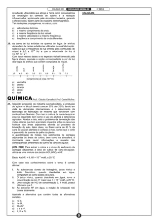 COLÉGIO CPI 3ª SÉRIE
5
SIMULADO GERAL II
A radiação ultravioleta que atinge a Terra como conseqüência
da destruição da camada de ozônio e a radiação
infravermelha, aprisionada pela atmosfera terrestre, gerando
o efeito estufa, fazem parte do espectro eletromagnético.
Tais radiações propagam-se, no vácuo, com:
a) velocidades distintas.
b) o mesmo comprimento de onda.
c) a mesma freqüência da luz visível.
d) a mesma velocidade e a mesma freqüência.
e) freqüência e comprimento de onda diferentes.
20. As cores de luz exibidas na queima de fogos de artifício
dependem de certas substâncias utilizadas na sua fabricação.
Sabe-se que a freqüência da luz emitida pela combustão do
níquel é 6,0 x 1014
Hz e que a velocidade da luz é
3 x 108
m • s–1
.
Com base nesses dados e no espectro visível fornecido pela
figura abaixo, assinale a opção correspondente à cor da luz
dos fogos de artifício que contêm compostos de níquel.
a) vermelha
b) violeta
c) laranja
d) verde
e) azul
Prof.: Cláudio Carvalho / Prof. Daniel Rufino
21. Segundo projeções da indústria sucroalcooleira, a produção
de açúcar e álcool deverá crescer 50% até 2010, tendo em
vista as demandas internacionais e o crescimento da
tecnologia de fabricação de motores que funcionam com
combustíveis flexíveis. Com isso a cultura de cana-de-açúcar
está se expandido bem como o uso de adubos e defensivos
agrícolas. Aliados a isto, está o problema da devastação das
matas ciliares que tem acarretado impactos sobre os recursos
hídricos das áreas adjacentes através do processo de
lixiviação do solo. Além disso, no Brasil cerca de 80 % da
cana de açúcar plantada é cortada a mão, sendo que o corte
é precedido da queima da palha da planta.
A quantificação de metais nos sedimentos de córregos
adjacentes às áreas de cultivo, bem como na atmosfera, é
importante para reunir informações a respeito das
consequências ambientais do cultivo da cana de açúcar.
(UEL 2008) Para extrair o cobre e o zinco do sedimento de
córregos adjacentes à área de cultivo de cana-de-açúcar,
utiliza-se uma mistura dos ácidos HCl, HNO3 e HF.
Dado: Ka(HF) = 6, 80 × 10–4
mol/L a 25 °C
Com base nos conhecimentos sobre o tema, é correto
afirmar:
I. As substâncias cloreto de hidrogênio, ácido nítrico e
ácido fluorídrico, quando dissolvidas em água,
comportam-se como ácidos de Lewis.
II. O ácido nítrico, quando dissolvido em água, torna a
concentração do íon H+
maior que 1 × 10–7
mol/L a 25 °C.
III. Uma solução de HCl de concentração 0, 1 mol/L possui
pH maior que 7.
IV. Ao adicionar HF em água, a reação de ionização não
ocorre totalmente.
Assinale a alternativa que contém todas as afirmativas
corretas.
a) I e II.
b) I e III.
c) III e IV.
d) I, II e IV.
e) II, III e IV.
CÁLCULOS
 