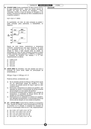 COLÉGIO CPI 3ª SÉRIE
6
SIMULADO GERAL II
22. (FUVEST 2008) Certas quantidades de água comum (H2O) e
de água deuterada (D2O) - água que contém átomos de
deutério em lugar de átomos de hidrogênio - foram
misturadas. Ocorreu a troca de átomos de hidrogênio e de
deutério, formando-se moléculas de HDO e estabelecendo-se
o equilíbrio (estado I)
H2O + D2O Ï 2HDO
As quantidades, em mols, de cada composto no estado I
estão indicadas pelos patamares, à ESQUERDA, no
diagrama.
Depois de certo tempo, mantendo-se a temperatura
constante, acrescentou-se mais água deuterada, de modo
que a quantidade de D2O, no novo estado de equilíbrio
(estado II), fosse o triplo daquela antes da adição. As
quantidades, em mols, de cada composto envolvido no estado
II estão indicadas pelos patamares, à DIREITA, no diagrama.
A constante de equilíbrio, nos estados I e II, tem,
respectivamente, os valores
a) 0,080 e 0,25
b) 4,0 e 4,0
c) 6,6 e 4,0
d) 4,0 e 12
e) 6,6 e 6,6
23. (UECE 2008) Na atmosfera, uma das reações que inicia a
produção da chuva ácida, objeto de preocupação de
ambientalistas, é
2SO‚(g) + O‚(g) Ï 2SOƒ(g), ÐH < 0
Podemos afirmar, corretamente, que:
a) Se as pressões parciais de SO2(g) e SO3(g) forem iguais
em um determinado estado de equilíbrio, o valor
numérico da pressão parcial de O2(g) é igual ao valor
numérico de Kp.
b) Diminuindo a temperatura do sistema em equilíbrio, sem
alteração de volume, a concentração de SO3(g) aumenta
até ser atingido um novo estado de equilíbrio.
c) Aumentando a pressão sobre o sistema, sem variação de
temperatura, a quantidade de SO3(g) diminui até ser
atingido um novo estado de equilíbrio.
d) Adicionando-se um catalisador ao sistema em equilíbrio,
sem alteração de temperatura, a concentração de SO3(g)
diminui até ser atingido um novo estado de equilíbrio.
24. (G1 – CFTCE 2008) O ácido fórmico (HCHO2) é monoprótico
fraco. Quando em solução, numa concentração de 0,2 M, ele
se encontra 3,2 % ionizado. A constante de ionização do
ácido e a concentração molar do íon H+
são, respectivamente:
a) Ka = 2,05 × 10–4
e [H+
] = 6,4 × 10–3
M
b) Ka = 6,4 × 10–3
e [H+
] = 5,0 × 10–5
M
c) Ka = 1,8 × 10–5
e [H+
] =3,2 ×10–3
M
d) Ka = 1,8 ×10–5
e [H+
] = 6,4 ×10–3
M
e) Ka = 2,05 × 10–3
e [H+
] = 6,4 × 10–4
M
CÁLCULOS
 