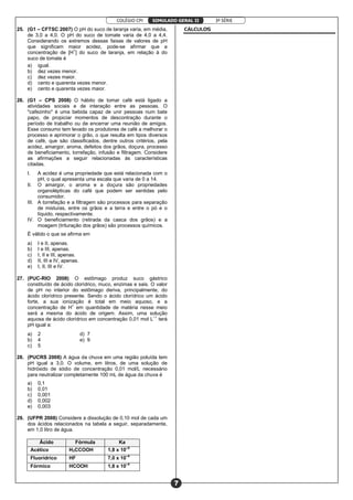 COLÉGIO CPI 3ª SÉRIE
7
SIMULADO GERAL II
25. (G1 – CFTSC 2007) O pH do suco de laranja varia, em média,
de 3,0 a 4,0. O pH do suco de tomate varia de 4,0 a 4,4.
Considerando os extremos dessas faixas de valores de pH
que significam maior acidez, pode-se afirmar que a
concentração de [H+
] do suco de laranja, em relação à do
suco de tomate é
a) igual.
b) dez vezes menor.
c) dez vezes maior.
d) cento e quarenta vezes menor.
e) cento e quarenta vezes maior.
26. (G1 – CPS 2008) O hábito de tomar café está ligado a
atividades sociais e de interação entre as pessoas. O
"cafezinho" é uma bebida capaz de unir pessoas num bate
papo, de propiciar momentos de descontração durante o
período de trabalho ou de encerrar uma reunião de amigos.
Esse consumo tem levado os produtores de café a melhorar o
processo e aprimorar o grão, o que resulta em tipos diversos
de café, que são classificados, dentre outros critérios, pela
acidez, amargor, aroma, defeitos dos grãos, doçura, processo
de beneficiamento, torrefação, infusão e filtragem. Considere
as afirmações a seguir relacionadas às características
citadas.
I. A acidez é uma propriedade que está relacionada com o
pH, o qual apresenta uma escala que varia de 0 a 14.
II. O amargor, o aroma e a doçura são propriedades
organolépticas do café que podem ser sentidas pelo
consumidor.
III. A torrefação e a filtragem são processos para separação
de misturas, entre os grãos e a terra e entre o pó e o
líquido, respectivamente.
IV. O beneficiamento (retirada da casca dos grãos) e a
moagem (trituração dos grãos) são processos químicos.
É válido o que se afirma em
a) I e II, apenas.
b) I e III, apenas.
c) I, II e III, apenas.
d) II, III e IV, apenas.
e) I, II, III e IV.
27. (PUC-RIO 2008) O estômago produz suco gástrico
constituído de ácido clorídrico, muco, enzimas e sais. O valor
de pH no interior do estômago deriva, principalmente, do
ácido clorídrico presente. Sendo o ácido clorídrico um ácido
forte, a sua ionização é total em meio aquoso, e a
concentração de H+
em quantidade de matéria nesse meio
será a mesma do ácido de origem. Assim, uma solução
aquosa de ácido clorídrico em concentração 0,01 mol L–1
terá
pH igual a:
a) 2 d) 7
b) 4 e) 9
c) 5
28. (PUCRS 2008) A água da chuva em uma região poluída tem
pH igual a 3,0. O volume, em litros, de uma solução de
hidróxido de sódio de concentração 0,01 mol/L necessário
para neutralizar completamente 100 mL de água da chuva é
a) 0,1
b) 0,01
c) 0,001
d) 0,002
e) 0,003
29. (UFPR 2008) Considere a dissolução de 0,10 mol de cada um
dos ácidos relacionados na tabela a seguir, separadamente,
em 1,0 litro de água.
Ácido Fórmula Ka
Acético H3CCOOH 1,8 x 10–5
Fluorídrico HF 7,0 x 10–4
Fórmico HCOOH 1,8 x 10–4
CÁLCULOS
 
