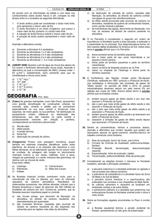 COLÉGIO CPI 3ª SÉRIE
8
SIMULADO GERAL II
De acordo com as informações da tabela e com base nos
conhecimentos sobre ácidos fracos e pH, compare os três
ácidos entre si e considere as seguintes afirmativas:
1. O ácido acético pode ser considerado o ácido mais forte,
pois apresenta o menor valor de Ka.
2. O ácido fluorídrico é um ácido inorgânico, que possui o
maior valor de Ka; portanto, é o ácido mais forte.
3. A solução de ácido fórmico exibirá o menor valor de pH.
4. A solução de ácido acético apresentará o maior valor de
pH.
Assinale a alternativa correta.
a) Somente a afirmativa 4 é verdadeira.
b) Somente as afirmativas 1 e 2 são verdadeiras.
c) Somente as afirmativas 3 e 4 são verdadeiras.
d) Somente as afirmativas 2 e 4 são verdadeiras.
e) Somente as afirmativas 1, 2 e 3 são verdadeiras.
30. (UNESP 2008) Quando o pH da água da chuva fica abaixo de
5,0 ocorre o fenômeno denominado chuva ácida. Assinale a
alternativa na qual a concentração de HNO3 (massa molar =
63 g.mol–1
), isoladamente, seria suficiente para que se
considerasse a chuva como ácida.
a) 7.10–2
mg.L–1
.
b) 10–3
mM.
c) 7.10–3
g.L–1
.
d) 7.10–6
% (m/m).
e) 2.10–7
M.
Prof.: Neto
31. (Fatec) As grandes metrópoles, como São Paulo, apresentam
uma grande densificação de construções urbanas de
concreto, tijolo, cimento e asfalto que se concentram
especialmente na sua área central e tornam-se mais
esparsas, de modo geral, na sua periferia. Tal distribuição do
equipamento urbano reflete-se na distribuição das
temperaturas, que são maiores na parte central e
sucessivamente menores em direção à periferia,
correspondendo ao fenômeno denominado
a) ilha-de-calor.
b) efeito-estufa.
c) inversão térmica.
d) frente fria.
e) destruição da camada de ozônio.
32. (Cesgranrio) Produz uma paisagem monótona, quase
sempre em extensas chapadas planálticas, sobre solos
lateríticos. As árvores e os arbustos são raquíticos e com
folhas decíduas, só se adensando quando há um pouco mais
de umidade. As estiagens são longas no teoricamente
chamado inverno e, por vezes, violentas. Com a seca,
chegam as queimadas, e o verde, inclusive das gramíneas, só
retorna com as chuvas de verão.
Esse texto reflete:
a) Caatinga. d) Campinarana.
b) Palmeirais. e) Mata dos Cocais
c) Estepe.
33. As florestas tropicais úmidas contribuem muito para a
manutenção da vida no planeta, por meio do chamado
sequestro de carbono atmosférico. Resultados de
observações sucessivas, nas ultimas décadas, indicam que a
floresta amazônica e capaz de absorver ate 300 milhões de
toneladas de carbono por ano. Conclui-se, portanto, que as
florestas exercem importante papel no controle
a) das chuvas acidas, que decorrem da liberação, na
atmosfera, do dióxido de carbono resultante dos
desmatamentos por queimadas.
b) das inversões térmicas, causadas pelo acumulo de
dióxido de carbono resultante da não dispersão dos
poluentes para as regiões mais altas da atmosfera.
c) da destruição da camada de ozônio, causada pela
liberação, na atmosfera, do dióxido de carbono contido
nos gases do grupo dos clorofluorcarbonos.
d) do efeito estufa provocado pelo acumulo de carbono na
atmosfera, resultante da queima de combustíveis fosseis,
como carvão mineral e petroleo.
e) da eutrofizacao das águas, decorrente da dissolução, nos
rios, do excesso de dióxido de carbono presente na
atmosfera.
34. O rio Parnaíba é considerado o segundo em ordem de
importância no Nordeste quanto à área drenada, à extensão e
à perenidade do rio principal. Sua desembocadura forma um
dos maiores deltas localizados na América do Sul. Sobre esse
tema é correto afirmar que o rio Parnaíba:
a) drena somente terras do território piauiense.
b) tem a maior parte do seu curso intermitente e um
pequeno trecho perene.
c) drena parte do território piauiense e parte do território
maranhense.
d) nasce na Serra da Ibiapaba próximo ao rio Poti.
e) nasce na chapada da Tabatinga e drena parte do
território cearense.
35. A Conferência das Nações Unidas sobre Mu-danças
Climáticas, realizada em 1997, produziu o Protocolo de Kyoto,
que estabelece a diminuição das emissões de gases de
"efeito estufa", no período de 2008 a 2012 os países
industrializados deveriam reduzir em pelo menos 5% em
relação aos níveis de 1990. Acerca desse termo é correto
afirmar que os Estados Unidos:
a) emitem poucos gases de efeito estufa e por isso não
assinam o Protocolo de Kyoto.
b) são o país que mais emite gases de efeito estufa e não
assinam o Protocolo de Kyoto.
c) são o país que mais emite gases de efeito estufa e já
assinaram o Protocolo de Kyoto.
d) emitem poucos gases de efeito estufa e já assinaram em
2002 o Protocolo de Kyoto.
e) cessaram a emissão de gases de efeito estufa depois
que assinaram o Protocolo de Kyoto.
36. Dentre as características, termos e processos abaixo,
assinale a alternativa que contém aqueles que podem ser
associados apenas ao geren-ciamento científico-técnico do
trabalho conhecido como fordismo.
a) Ilhas de produção, banco de horas, just-in-time.
b) Círculos de Controle de Qualidade, polifunciona-lidade,
Kanban.
c) Produção flexível, terceirização, desconcentração
espacial.
d) Especialização, linha de produção, rigidez.
e) Terceirização, polifuncionalidade, ilhas de produ-ção.
37. Considerando as relações homem x natureza no Nordeste
brasileiro, assinale a afirmação verdadeira.
a) a pecuária extensiva é a atividade praticada no agreste e
nas encostas dos relevos serranos.
b) a policultura de subsistência é a atividade típica da Zona
da Mata e do Sul da Bahia.
c) a pecuária bovina intensiva e a caprinocultura são
praticadas nos cerrados e nos chapadões do Meio Norte.
d) as culturas canavieira e cacaueira se localizam em
ambientes úmidos e de solos férteis.
e) o extrativismo salineiro é a atividade que predomina nas
embocaduras fluviais do Nordeste oriental onde o clima é
mais úmido.
38. Sobre as formações vegetais encontradas no Piauí é correto
que:
a) a floresta equatorial domina a porção ocidental do
Estado, apresentando um alto grau de preservação.
 
