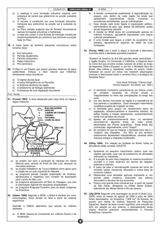 COLÉGIO CPI 3ª SÉRIE
9
SIMULADO GERAL II
b) a caatinga é uma formação arbustiva esparsa com
presença de cactos que predomina na porção sudoeste
do Piauí.
c) O cerrado é constituído por uma formação arbustiva-
herbácea que predomina na porção sul e sudoeste do
estado.
d) no Piauí inexiste qualquer tipo de floresta, encontramos
apenas formações arbustivas e herbáceas.
e) a mata dos cocais é uma floresta de transição constituída
predominantemente por pinheiros que dominam a porção
leste do Piauí.
39. A maior parte do território piauiense encontra-se sobre
terrenos do(a):
a) Era Cenozóica.
b) Período Quaternário.
c) Período carbonífero.
d) Paleo-mesozóico.
e) Pré-cambriano.
40. O Piauí é um Estado que possui grandes reservas de água
subterrânea. Indique, o fator natural que influência
diretamente nessa ocorrência.
a) O regime pluvial atual.
b) A bacia hidrográfica do rio Parnaíba.
c) A dinâmica tectônica da região.
d) O predomínio da litologia sedimentar.
e) A presença de uma vegetação abundante.
Prof.: Hands
41. (Fuvest 1993) A área destacada pelo traço forte no mapa a
seguir refere-se:
a) ao projeto Jari para a produção de celulose em várias
fábricas para, através do Porto de São Luís, alcançar os
mercados externos.
b) ao projeto hidrelétrico de Tucuruí-Balbina como apoio para
a criação de um polo industrial em Marabá.
c) ao programa grande Carajás (exploração de minérios,
agropecuária e madeiras) com corredor de exportação
para o porto de São Luís.
d) ao programa agropecuário do Bico do Papagaio, que visa
à colonização regional em pequenas propriedades.
e) ao programa Araguaia-Tocantins para as áreas indígenas
na Amazônia.
42. (Udesc 1996) Segundo o IBGE, o Brasil é dividido em cinco
microrregiões. Essa divisão foi feita a partir de critérios
específicos.
Assinale a ÚNlCA alternativa que aponta os critérios
adotados.
a) O IBGE baseou-se unicamente em critérios físicos e de
localização.
b) A divisão corresponde exatamente à regionalização do
espaço, pois dentro de cada região há áreas que
apresentam características físicas, humanas e
econômicas semelhantes, que as individualizam.
c) Essa divisão está muito ligada à organização político-
administrativa do país, que, apesar de deficiente, acaba
sendo largamente utilizada.
d) A divisão do IBGE levou em consideração apenas os
critérios humanos, agrupando populações com traços
culturais semelhantes.
e) E uma divisão que seguiu a ordem de surgimento dos
estados, agrupando-os segundo as datas de suas
fundações.
43. (Pucsp 1996) Leia o texto a seguir e assinale a alternativa
incorreta sobre o Nordeste semiárido brasileiro:
"Existem na América do Sul três grandes áreas semi-áridas -
a região Guajira, na Venezuela e Colômbia; a diagonal seca
do Cone Sul que envolve muitas nuances de aridez ao longo
da Argentina, Chile e Equador; e, por fim, o Nordeste Seco do
Brasil. Das velhas e repetitivas noções do ensino médio
herdadas um pouco por todos nós restaram observações
pontuais e desconexas sobre o universo físico e ecológico do
Nordeste Seco."
(Aziz Nacib Ab'Saber, "Ciência Hoje",
Volume Especial - Eco Brasil, mai. 1992.)
a) O semiárido nordestino caracteriza-se por baixos níveis
de umidade, escassez de chuvas anuais e
irregularidades no ritmo das precipitações ao longo dos
anos.
b) Um dos fatores marcantes da região é a inexistência de
rios perenes e caudalosos. Essa drenagem intermitente
inviabiliza projetos de irrigação na área.
c) O Nordeste seco possui um revestimento baixo de
vegetação, arbustivo-arbóreo e raramente arbóreo, de
folhas miúdas e hastes espinhentas, exuberantemente
verde nos períodos de chuvas.
d) Apesar de predominantemente seco, no semiárido
encontram-se algumas áreas de mata úmida,
alimentadas por chuvas orográficas. Estas áreas são
conhecidas, regionalmente, como "brejos".
e) Ao contrário do que se imagina, o Nordeste seco não é o
"império" das chapadas. Em 85% do seu território
predominam depressões interplanálticas, situadas entre
maciços antigos e chapadas localizadas.
44. (Ufmg 1994) Em relação ao Sudeste do Brasil, todas as
afirmativas estão corretas, EXCETO
a) Apresenta um pequeno crescimento urbano, quer nas
regiões agrícolas, quer nas de predomínio de atividades
mercantis ou industriais.
b) É a porção do país mais integrada no sistema econômico
mundial e a mais dinâmica em termos de relações
externas e internas.
c) É palco de lutas e reivindicações urbanas em torno de
moradia, saúde, transporte, educação e outros bens de
consumo coletivo.
d) Desenvolve uma atividade agrícola importante e, em
grande parte, moderna, associada aos setores
secundário e terciário de sua economia.
e) Possui uma grande área industrial que, a partir da capital
de São Paulo, ultrapassa os limites desse Estado,
adentrando por Minas Gerais e Rio de Janeiro.
45. (Ufg 2010) Segundo uma reportagem do jornal O Globo (nov.
2009), entre os meses de agosto de 2008 a julho de 2009
foram desmatados, na Amazônia, 7.008 km2
de floresta, de
acordo com dados do Instituto Nacional de Pesquisas
Espaciais. Apesar de esse número significar uma redução de
45% em relação ao ano anterior, o desmatamento ainda
origina diversos prejuízos socioambientais à Floresta
Amazônica, causando
 