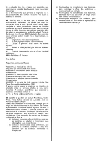 d) a poluição dos rios e lagos com pesticidas que
exterminam o predador das larvas do inseto transmissor
da doença.
e) o desmatamento que provoca a migração ou o
desaparecimento dos animais silvestres dos quais o
barbeiro se alimenta.
48. (ENEM) Não é de hoje que o homem cria,
artificialmente, variedades de peixes por meio da
hibridação. Esta é uma técnica muito usada pelos
cientistas e pelos piscicultores porque os híbridos
resultantes, em geral, apresentam maior valor comercial
do que a média de ambas as espécies parentais, além
de reduzir a sobrepesca no ambiente natural. Terra da
Gente, ano 4, n. 47, mar. 2008 (adaptado). Sem controle,
esses animais podem invadir rios e lagosnaturais, se
reproduzir e
a) Originar uma nova espécie poliploide.
b) Substituir geneticamente a espécie natural.
c) Ocupar o primeiro nível trófico no hábitat
aquático.
d) Impedir a interação biológica entre as espécies
parentais.
e) Produzir descendentes com o código genético
modificado.
49.Os Bichinhos e O Homem
Arca de Noé
Toquinho & Vinicius de Moraes
Nossa irmã, a mosca/É feia e tosca
Enquanto que o mosquito/É mais bonito
Nosso irmão besouro/Que é feito de couro
Mal sabe voar
Nossa irmã, a barata/Bichinha mais chata
É prima da borboleta/Que é uma careta
Nosso irmão, o grilo/Que vive dando estrilo
Só pra chatear
MORAES, V. A arca de Noé: poemas infantis. São
Paulo: Companhia das Letrinhas, 1991.
O poema acima sugere a existência de relações de
afinidade entre os animais citados e nós, seres
humanos. A unidade taxonômica que expressa a
existência entre nós e animais é
a) Filo b) Reino c) Classe d) Família e) Espécie
50. (ENEM) O que têm em comum Noel Rosa, Castro
Alves, Franz Kafka, Álvares de Azevedo, José de
Alencar e Frédéric Chopin?
Todos eles morreram de tuberculose, doença que ao
longo dos séculos fez mais de 100 milhões de vítimas.
Aparentemente controlada durante algumas décadas, a
tuberculose voltou a matar. O principal obstáculo para
seu controle é o aumento do número de linhagens de
bactérias resistentes aos antibióticos usados para
combatê-las. Esse aumento do número de linhagens
resistentes se deve a:
a) Mutações causadas pelos antibióticos, para que
as bactérias se adaptem e transmitam essa
adaptação a seus descendentes.
b) Mutações selecionadas pelos antibióticos, que
eliminam as bactérias sensíveis a eles, mas
permitem que as bactérias resistentes se
multipliquem.
c) Modificações no metabolismo das bactérias,
para neutralizar o efeito dos antibióticos e
incorpora-los à sua nutrição.
d) Modificações na sensibilidade das bactérias,
ocorridas depois de passarem um longo tempo
sem contato com antibióticos.
e) Modificações fisiológicas nas bactérias, para
torna-las cada vez mais fortes e agressivas no
desenvolvimento da doença.
 
