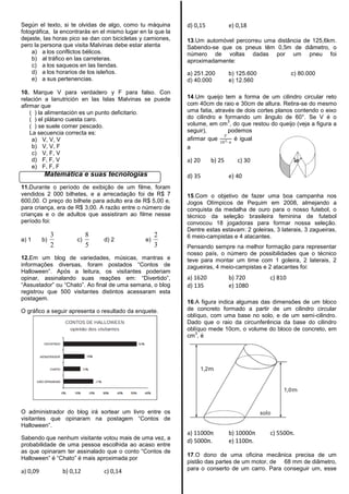 Según el texto, si te olvidas de algo, como tu máquina
fotográfica, la encontrarás en el mismo lugar en la que la
dejaste, las horas pico se dan con bicicletas y camiones,
pero la persona que visita Malvinas debe estar atenta
a) a los conflictos bélicos.
b) al tráfico en las carreteras.
c) a los saqueos en las tiendas.
d) a los horarios de los isleños.
e) a sus pertenencias.
10. Marque V para verdadero y F para falso. Con
relación a lanutrición en las Islas Malvinas se puede
afirmar que
( ) la alimentación es un punto deficitario.
( ) el plátano cuesta caro.
( ) se suele comer pescado.
La secuencia correcta es:
a) V, V, V
b) V, V, F
c) V, F, V
d) F, F, V
e) F, F, F
Matemática e suas tecnologias
11.Durante o período de exibição de um filme, foram
vendidos 2 000 bilhetes, e a arrecadação foi de R$ 7
600,00. O preço do bilhete para adulto era de R$ 5,00 e,
para criança, era de R$ 3,00. A razão entre o número de
crianças e o de adultos que assistiram ao filme nesse
período foi:
a) 1 b)
2
3
c)
5
8
d) 2 e)
3
2
12.Em um blog de variedades, músicas, mantras e
informações diversas, foram postados ―Contos de
Halloween‖. Após a leitura, os visitantes poderiam
opinar, assinalando suas reações em: ―Divertido‖,
―Assustador‖ ou ―Chato‖. Ao final de uma semana, o blog
registrou que 500 visitantes distintos acessaram esta
postagem.
O gráfico a seguir apresenta o resultado da enquete.
O administrador do blog irá sortear um livro entre os
visitantes que opinaram na postagem ―Contos de
Halloween‖.
Sabendo que nenhum visitante votou mais de uma vez, a
probabilidade de uma pessoa escolhida ao acaso entre
as que opinaram ter assinalado que o conto ―Contos de
Halloween‖ é ―Chato‖ é mais aproximada por
a) 0,09 b) 0,12 c) 0,14
d) 0,15 e) 0,18
13.Um automóvel percorreu uma distância de 125,6km.
Sabendo-se que os pneus têm 0,5m de diâmetro, o
número de voltas dadas por um pneu foi
aproximadamente:
a) 251.200 b) 125.600 c) 80.000
d) 40.000 e) 12.560
14.Um queijo tem a forma de um cilindro circular reto
com 40cm de raio e 30cm de altura. Retira-se do mesmo
uma fatia, através de dois cortes planos contendo o eixo
do cilindro e formando um ângulo de 60°. Se V é o
volume, em cm
3
, do que restou do queijo (veja a figura a
seguir), podemos
afirmar que
𝑉
103∙ 𝜋
é igual
a
a) 20 b) 25 c) 30
d) 35 e) 40
15.Com o objetivo de fazer uma boa campanha nos
Jogos Olímpicos de Pequim em 2008, almejando a
conquista da medalha de ouro para o nosso futebol, o
técnico da seleção brasileira feminina de futebol
convocou 18 jogadoras para formar nossa seleção.
Dentre estas estavam: 2 goleiras, 3 laterais, 3 zagueiras,
6 meio-campistas e 4 atacantes.
Pensando sempre na melhor formação para representar
nosso país, o número de possibilidades que o técnico
teve para montar um time com 1 goleira, 2 laterais, 2
zagueiras, 4 meio-campistas e 2 atacantes foi:
a) 1620 b) 720 c) 810
d) 135 e) 1080
16.A figura indica algumas das dimensões de um bloco
de concreto formado a partir de um cilindro circular
oblíquo, com uma base no solo, e de um semi-cilindro.
Dado que o raio da circunferência da base do cilindro
oblíquo mede 10cm, o volume do bloco de concreto, em
cm
3
, é
a) 11000π b) 10000π c) 5500π.
d) 5000π. e) 1100π.
17.O dono de uma oficina mecânica precisa de um
pistão das partes de um motor, de 68 mm de diâmetro,
para o conserto de um carro. Para conseguir um, esse
 