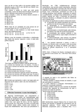 dono vai até um ferro velho e lá encontra pistões com
diâmetros iguais a 68,21 mm; 68,102 mm; 68,001 mm;
68,02 mm e 68,012 mm.
Para colocar o pistão no motor que está sendo
consertado, o dono da oficina terá de adquirir aquele que
tenha o diâmetro mais próximo do que precisa.
Nessa condição, o dono da oficina deverá comprar o
pistão de diâmetro
a) 68,21 mm
b) 68,102 mm
c) 68,02 mm
d) 68,012 mm
e) 68,001 mm
18.As notas de um candidato em suas provas de um
concurso foram: 8,4; 9,1; 7,2; 6,8; 8,7 e 7,2.
A nota média, a nota mediana e a nota modal desse
aluno, são respectivamente:
a) 7,9; 7,8; 7,2 b) 7,2; 7,8; 7,9 c) 7,8; 7,8; 7,9
d) 7,2; 7,8; 7,9 e) 7,8; 7,9; 7,2
19.Num curso de iniciação à informática, a distribuição
das idades dos alunos, segundo o sexo, é dada pelo
gráfico seguinte.
Com base nos dados do gráfico, pode-se afirmar que:
a) o número de meninas com, no máximo, 16 anos é
maior que o número de meninos nesse mesmo intervalo
de idades.
b) o número total de alunos é 19.
c) a média de idade das meninas é 15 anos.
d) o número de meninos é igual ao número de meninas.
e) o número de meninos com idade maior que 15 anos é
maior que o número de meninas nesse mesmo intervalo
de idades.
20.A função que representa o valor a ser pago após um
desconto de 3% sobre o valor x de uma mercadoria é:
a) f(x) = x - 3
b) f(x) = 0,97x
c) f(x) = 1,3x
d) f(x) = -3x
e) f(x) = 1,03x
Ciências humanas e suas tecnologias
21. Algumas transformações que antecederam a
Revolução Francesa podem ser exemplificadas pela
mudança de significado da palavra ―restaurante‖. Desde
o final da Idade Média, a palavra restaurantdesignava
caldos ricos, com carne de aves e de boi, legumes,
raízes e ervas. Em 1765 surgiu, em Paris, um local onde
se vendiam esses caldos, usados para restaurar as
forças dos trabalhadores. Nos anos que precederam a
Revolução, em 1789, multiplicaram-se diversos
restaurateurs, que serviam pratos requintados, descritos
em páginas emolduradas e servidos não mais em mesas
coletivas e mal cuidadas, mas individuais e com toalhas
limpas. Com a Revolução, cozinheiros da corte e da
nobreza perderam seus patrões, refugiados no exterior
ou guilhotinados, e abriram seus restaurantes por conta
própria. Apenas em 1835, o Dicionário da Academia
Francesa oficializou a utilização da palavra restaurante
com o sentido atual.
A mudança do significado da palavra restaurante ilustra
a) A ascensão das classes populares aos mesmos
padrões de vida da burguesia e da nobreza.
b) A apropriação e a transformação, pela
burguesia, de hábitos populares e dos valores da
nobreza.
c) A incorporação e a transformação, pela nobreza,
dos ideais e da visão de mundo da burguesia.
d) A consolidação das práticas coletivas e dos
ideais revolucionários, cujas origens remontam à
Idade Média.
e) A institucionalização, pela nobreza, de práticas
coletivas e de uma visão de mundo igualitária.
22. “... Um operário desenrola o arame, o outro o
endireita, um terceiro corta, um quarto o afia nas pontas
para a colocação da cabeça do alfinete; para fazer a
cabeça do alfinete requerem-se 3 ou 4 operações
diferentes; ...”
SMITH, Adam. A Riqueza das Nações. Investigação sobre a
sua Natureza e suas Causas. Vol. I. São Paulo: Nova Cultural,
1985.
A respeito do texto e do quadrinho são feitas as
seguintes afirmações:
I. Ambos retratam a intensa divisão do trabalho, à qual
são submetidos os operários.
II. O texto refere-se à produção informatizada e o
quadrinho, à produção artesanal.
III. Ambos contêm a ideia de que o produto da atividade
industrial não depende do conhecimento de todo o
processo por parte do operário.
Dentre essas afirmações, apenas
a) I está correta.
b) II está correta.
c) III está correta.
d) I e II estão corretas.
e) I e III estão corretas.
23.O abolicionista Joaquim Nabuco fez um resumo dos
fatores que levaram à abolição da escravatura com as
seguintes palavras: ―Cinco ações ou concursos
diferentes cooperaram para o resultado final: 1.º) o
 