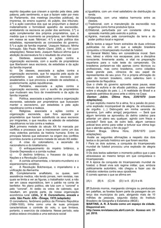 espírito daqueles que criavam a opinião pela ideia, pela
palavra, pelo sentimento, e que a faziam valer por meio
do Parlamento, dos meetings [reuniões públicas], da
imprensa, do ensino superior, do púlpito, dos tribunais;
2.º) a ação coercitiva dos que se propunham a destruir
materialmente o formidável aparelho da escravidão,
arrebatando os escravos ao poder dos senhores; 3.º) a
ação complementar dos próprios proprietários, que, à
medida que o movimento se precipitava, iam libertando
em massa as suas ‗fábricas‘; 4.º) a ação política dos
estadistas, representando as concessões do governo;
5.º) a ação da família imperial. ―Joaquim Nabuco. Minha
formação. São Paulo: Martin Claret, 2005, p. 144 (com
adaptações). Nesse texto, Joaquim Nabuco afirma que a
abolição da escravatura foi o resultado de uma luta:
a) Deideias, associada a ações contra a
organização escravista, com o auxílio de proprietários
que libertavam seus escravos, de estadistas e da ação
da família imperial.
b) De classes, associada a ações contra a
organização escravista, que foi seguida pela ajuda de
proprietários que substituíam os escravos por
assalariados, o que provocou a adesão de estadistas e,
posteriormente, ações republicanas.
c) Partidária, associada a ações contra a
organização escravista, com o auxílio de proprietários
que mudavam seu foco de investimento e da ação da
família imperial.
d) Política, associada a ações contra a organização
escravista, sabotada por proprietários que buscavam
manter o escravismo, por estadistas e pela ação
republicana contra a realeza.
e) Religiosa, associada a ações contra a
organização escravista, que fora apoiada por
proprietários que haviam substituído os seus escravos
por imigrantes, o que resultou na adesão de estadistas
republicanos na luta contra a realeza.
24.A primeira metade do século XX foi marcada por
conflitos e processos que a inscreveram como um dos
mais violentos períodos da história humana. Entre os
principais fatores que estiveram na origem dos conflitos
ocorridos durante a primeira metade do século XX estão:
a) A crise do colonialismo, a ascensão do
nacionalismo e do totalitarismo.
b) O enfraquecimento do império britânico, a
Grande Depressão e a corrida nuclear.
c) O declínio britânico, o fracasso da Liga das
Nações e a Revolução Cubana.
d) A corrida armamentista, o terceiro-mundismo e o
expansionismo soviético.
e) A Revolução Bolchevique, o imperialismo e a
unificação da Alemanha.
25. Completamente analfabeto, ou quase, sem
assistência medica, não lendo jornais, nem revistas, nas
quais se limita a ver as figuras, o trabalhador rural, a não
ser em casos esporádicos, tem o patrão na conta de
benfeitor. No plano político, ele luta com o ―coronel‖ e
pelo ―coronel‖. Aí estão os votos de cabresto, que
resultam, em grande parte, da nossa organização
econômica rural. LEAL, V. N. Coronelismo, enxada e
voto. São Paulo: Alfa - Ômega, 1978 (adaptado).
O coronelismo, fenômeno político da Primeira Republica
(1889-1930), tinha como uma de suas principais
características o controle do voto, o que limitava,
portanto, o exercício da cidadania. Nesse período, esta
pratica estava vinculada a uma estrutura social
a) Igualitária, com um nível satisfatório de distribuição da
renda.
b) Estagnada, com uma relativa harmonia entre as
classes.
c) Tradicional, com a manutenção da escravidão nos
engenhos como forma produtiva típica.
d) Ditatorial, perturbada por um constante clima de
opressão mantido pelo exército e polícia.
e) Agrária, marcada pela concentração da terra e do
poder político local e regional.
26.Os textos a seguir foram extraídos de duas crônicas
publicadas no ano em que a seleção brasileira
conquistou o tricampeonato mundial de futebol.
O General Médici falou em consistência moral. Sem
isso, talvez a vitória nos escapasse, pois a disciplina
consciente, livremente aceita, e vital na preparação
espartana para o rude teste do campeonato. Os
brasileiros portaram-se não apenas como técnicos ou
profissionais, mas como brasileiros, como cidadãos
deste grande pais, cônscios de seu papel de
representantes de seu povo. Foi a própria afirmação do
valor do homem brasileiro, como salientou bem o
presidente da Republica.
Que o chefe do governo aproveite essa pausa, esse
minuto de euforia e de efusão patriótica, para meditar
sobre a situação do pais. (...) A realidade do Brasil e a
explosão patriótica do povo ante a vitória na Copa.
Danton Jobim. Última Hora, 23/6/1970 (com
adaptações).
O que explodiu mesmo foi a alma, foi a paixão do povo:
uma explosão incomparável de alegria, de entusiasmo,
de orgulho. (...) Debruçado em minha varanda de
Ipanema, [um velho amigo] perguntava: — Será que
algum terrorista se aproveitou do delírio coletivo para
adiantar um plano seu qualquer, agindo com frieza e
precisão? Será que, de outro lado, algum carrasco
policial teve animo para voltar a torturar sua vitima logo
que o alemão apitou o fim do jogo?
Rubem Braga. Última Hora, 25/6/1970 (com
adaptações).
Avalie as seguintes afirmações a respeito dos dois
textos e do período histórico em que foram escritos.
I Para os dois autores, a conquista do tricampeonato
mundial de futebol provocou uma explosão de alegria
popular.
II Os dois textos salientam o momento politico que o pais
atravessava ao mesmo tempo em que conquistava o
tricampeonato.
III A época da conquista do tricampeonato mundial de
futebol, o Brasil vivia sob regime militar, que, embora
politicamente autoritário, não chegou a fazer uso de
métodos violentos contra seus opositores.
E correto apenas o que se afirma em
(A) I. (B) II. (C) III. (D) I e II. (E) II e III.
27.Subindo morros, margeando córregos ou penduradas
em palafitas, as favelas fazem parte da paisagem de um
terço dos municípios do país, abrigando mais de 10
milhões de pessoas, segundo dados do Instituto
Brasileiro de Geografia e Estatística (IBGE).
MARTINS, A. R. A favela como um espaço da cidade.
Disponível em:
http://www.revistaescola.abril.com.br. Acesso em: 31
jul. 2010.
 