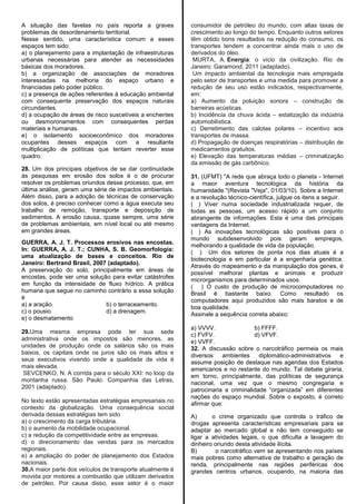 A situação das favelas no país reporta a graves
problemas de desordenamento territorial.
Nesse sentido, uma característica comum a esses
espaços tem sido:
a) o planejamento para a implantação de infraestruturas
urbanas necessárias para atender as necessidades
básicas dos moradores.
b) a organização de associações de moradores
interessadas na melhoria do espaço urbano e
financiadas pelo poder público.
c) a presença de ações referentes à educação ambiental
com consequente preservação dos espaços naturais
circundantes.
d) a ocupação de áreas de risco suscetíveis a enchentes
ou desmoronamentos com consequentes perdas
materiais e humanas.
e) o isolamento socioeconômico dos moradores
ocupantes desses espaços com a resultante
multiplicação de políticas que tentam reverter esse
quadro.
28. Um dos principais objetivos de se dar continuidade
às pesquisas em erosão dos solos é o de procurar
resolver os problemas oriundos desse processo, que, em
última análise, geram uma série de impactos ambientais.
Além disso, para a adoção de técnicas de conservação
dos solos, é preciso conhecer como a água executa seu
trabalho de remoção, transporte e deposição de
sedimentos. A erosão causa, quase sempre, uma série
de problemas ambientais, em nível local ou até mesmo
em grandes áreas.
GUERRA, A. J. T. Processos erosivos nas encostas.
In: GUERRA, A. J. T.; CUNHA, S. B. Geomorfologia:
uma atualização de bases e conceitos. Rio de
Janeiro: Bertrand Brasil, 2007 (adaptado).
A preservação do solo, principalmente em áreas de
encostas, pode ser uma solução para evitar catástrofes
em função da intensidade de fluxo hídrico. A prática
humana que segue no caminho contrário a essa solução
é
a) a aração. b) o terraceamento.
c) o pousio. d) a drenagem.
e) o desmatamento
29.Uma mesma empresa pode ter sua sede
administrativa onde os impostos são menores, as
unidades de produção onde os salários são os mais
baixos, os capitais onde os juros são os mais altos e
seus executivos vivendo onde a qualidade de vida é
mais elevada.
SEVCENKO, N. A corrida para o século XXI: no loop da
montanha russa. São Paulo: Companhia das Letras,
2001 (adaptado).
No texto estão apresentadas estratégias empresariais no
contexto da globalização. Uma consequência social
derivada dessas estratégias tem sido
a) o crescimento da carga tributária.
b) o aumento da mobilidade ocupacional.
c) a redução da competitividade entre as empresas.
d) o direcionamento das vendas para os mercados
regionais.
e) a ampliação do poder de planejamento dos Estados
nacionais.
30.A maior parte dos veículos de transporte atualmente é
movida por motores a combustão que utilizam derivados
de petróleo. Por causa disso, esse setor é o maior
consumidor de petróleo do mundo, com altas taxas de
crescimento ao longo do tempo. Enquanto outros setores
têm obtido bons resultados na redução do consumo, os
transportes tendem a concentrar ainda mais o uso de
derivados do óleo.
MURTA, A. Energia: o vício da civilização. Rio de
Janeiro: Garamond, 2011 (adaptado).
Um impacto ambiental da tecnologia mais empregada
pelo setor de transportes e uma medida para promover a
redução de seu uso estão indicados, respectivamente,
em:
a) Aumento da poluição sonora – construção de
barreiras acústicas.
b) Incidência da chuva ácida – estatização da indústria
automobilística.
c) Derretimento das calotas polares – incentivo aos
transportes de massa.
d) Propagação de doenças respiratórias – distribuição de
medicamentos gratuitos.
e) Elevação das temperaturas médias – criminalização
da emissão de gás carbônico.
31. (UFMT) "A rede que abraça todo o planeta - Internet
a maior aventura tecnológica da história da
humanidade."(Revista "Veja", 01/03/10). Sobre a Internet
e a revolução técnico-científica, julgue os itens a seguir.
( ) Viver numa sociedade industrializada requer, de
todas as pessoas, um acesso rápido a um conjunto
abrangente de informações. Esta é uma das principais
vantagens da Internet.
( ) As inovações tecnológicas são positivas para o
mundo subdesenvolvido pois geram empregos,
melhorando a qualidade de vida da população.
( ) Um dos setores de ponta nos dias atuais é a
biotecnologia e em particular é a engenharia genética.
Através do mapeamento e da manipulação dos genes, é
possível melhorar plantas e animais e produzir
microrganismos para determinados usos.
( ) O custo de produção de microcomputadores no
Brasil é bastante baixo. Como resultado os
computadores aqui produzidos são mais baratos e de
boa qualidade.
Assinale a sequência correta abaixo:
a) VVVV. b) FFFF.
c) FVFV. d) VFVF.
e) VVFF.
32. A discussão sobre o narcotráfico permeia os mais
diversos ambientes diplomático-administrativos e
assume posição de destaque nas agendas dos Estados
americanos e no restante do mundo. Tal debate giraria,
em torno, principalmente, das políticas de segurança
nacional, uma vez que o mesmo congregaria e
patrocinaria a criminalidade ―organizada‖ em diferentes
nações do espaço mundial. Sobre o exposto, é correto
afirmar que:
A) o crime organizado que controla o tráfico de
drogas apresenta características empresariais para se
adaptar ao mercado global e não tem conseguido se
ligar a atividades legais, o que dificulta a lavagem do
dinheiro oriundo desta atividade ilícita.
B) o narcotráfico vem se apresentando nos países
mais pobres como alternativa de trabalho e geração de
renda, principalmente nas regiões periféricas dos
grandes centros urbanos, ocupando, na maioria das
 