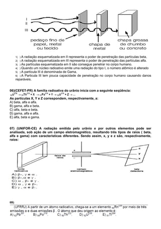 1( ) A radiação esquematizada em II representa o poder de penetração das partículas beta.
2( ) A radiação esquematizada em III representa o poder de penetração das partículas alfa.
3( ) As partículas esquematizada em II são consegue penetrar no corpo humano.
4( ) Quando um núcleo radioativo emite uma radiação do tipo I, o número atômico é alterado
5( ) A partícula III é denominada de Gama.
6( ) A Particula III tem pouca capacidade de penetração no corpo humano causando danos
reparáveis.
06)(CEFET-PR) A família radioativa do urânio inicia com a seguinte seqüência:
As partículas X, Y e Z correspondem, respectivamente, a:
A) beta, alfa e alfa.
B) gama, alfa e beta.
C) alfa, beta e beta.
D) gama, alfa e alfa.
E) alfa, beta e gama.
07) (UNIFOR-CE) A radiação emitida pelo urânio e por outros elementos pode ser
analisada, sob ação de um campo eletromagnético, resultando três tipos de raios ( beta,
alfa e gama) com características diferentes. Sendo assim, x, y e z são, respectivamente,
raios:
08)
 