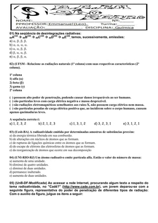 01) Na seqüência de desintegrações radiativas:
80A234
 88B230
 89C230
 90D230
 88E226
, temos, sucessivamente, emissões:
a) , , , .
b) , , , .
c) , , , .
d) , , , .
e) , , , .
02) (UFSM - Relacione as radiações naturais (1ª coluna) com suas respectivas características (2ª
coluna).
1ª coluna
1) alfa ()
2) beta ()
3) gama ()
2ª coluna
( ) possuem alto poder de penetração, podendo causar danos irreparáveis ao ser humano.
( ) são partículas leves com carga elétrica negativa e massa desprezível.
( ) são radiações eletromagnéticas semelhantes aos raios-X, não possuem carga elétrica nem massa.
( ) são partículas pesadas de carga elétrica positiva que, ao incidirem sobre o corpo humano, causam
apenas queimaduras leves.
A sequência correta é:
a) 1, 2, 3, 2 b) 2, 1, 2, 3 c) 1, 3, 1, 2 d) 3, 2, 3, 1 e) 3, 1, 2, 1
03) (Uesb-BA) A radioatividade emitida por determinadas amostras de substâncias provém:
a) da energia térmica liberada em sua combustão.
b) de alterações em núcleos de átomos que as formam.
c) de rupturas de ligações químicas entre os átomos que as formam.
d) do escape de elétrons das eletrosferas de átomos que as formam.
e) da reorganização de átomos que ocorre em sua decomposição
04) (UNI-RIO-RJ) Um átomo radioativo emite partícula alfa. Então o valor do número de massa:
a) aumenta de uma unidade.
b) diminui de quatro unidades.
c) diminui de duas unidades.
d) permanece inalterado.
e) aumenta de duas unidades.
05) (UnB-DF-Modificada) Ao acessar a rede Internet, procurando algum texto a respeito do
tema radioatividade, no "Cadê?" (http://www.cade.com.br), um jovem deparou-se com a
seguinte figura, representativa do poder de penetração de diferentes tipos de radiação:
Com o auxílio da figura, julgue os itens a seguir:
 