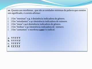 10. Quanto aos morfemas , que são as unidades mínimas da palavra que contém 
um significado, é correto afirmar: 
( ) Em “meninas” o a é desinência indicadora de gênero. 
( ) Em “estudantes” o s é desinência indicadora de número. 
( ) Em “mesa” o a é desinência indicadora de gênero. 
( ) Em “ônibus” o s é desinência indicadora de número. 
( ) Em “cantamos” o morfema cant é o radical. 
a. V V F F V 
b. V V V V F 
c. V F F F V 
d. F F V V F 
 