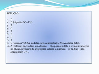 SOLUÇÃO: 
1. D 
2. D (dígrafos SC e EN) 
3. B 
4. C 
5. B 
6. D 
7. C 
8. B 
9. C (usamos VOSSA ao falar com a autoridade e SUA ao falar dela). 
10. A (palavras que só têm uma forma _ não possuem DG, e se são invariáveis 
no plural, precisam de artigo para indicar o número _ os ônibus_ não 
apresentam DN). 
