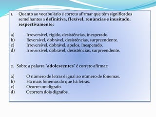 1. Quanto ao vocabulário é correto afirmar que têm significados 
semelhantes a definitiva, flexível, renúncias e inusitado, 
respectivamente: 
a) Irreversível, rígido, desistências, inesperado. 
b) Reversível, dobrável, desistências, surpreendente. 
c) Irreversível, dobrável, apelos, inesperado. 
d) Irreversível, dobrável, desistências, surpreendente. 
2. Sobre a palavra “adolescentes” é correto afirmar: 
a) O número de letras é igual ao número de fonemas. 
b) Há mais fonemas do que há letras. 
c) Ocorre um dígrafo. 
d) Ocorrem dois dígrafos. 
 