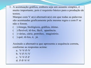 1. A acentuação gráfica, embora seja um assunto simples, é 
muito importante, pois é requisito básico para a produção de 
textos. 
Marque com V a(s) alternativa(s) em que todas as palavras 
são acentuadas graficamente pela mesma regra e com F se 
não o forem. 
( ) ômega, biológicos, gráfica, ótimo. 
( ) flexível, tê-los, fácil, aparência. 
( ) várias, cárie, petróleo, magistério. 
( ) quê, tê-los, é, já. 
Assinale a alternativa que apresenta a sequência correta, 
conforme as respostas acima: 
a. V-V-F-V 
b. V-F-V-V 
c. V-V-F-F 
d. F-F-V-V 
 