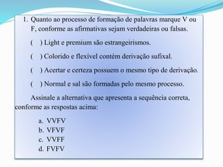 1. Quanto ao processo de formação de palavras marque V ou 
F, conforme as afirmativas sejam verdadeiras ou falsas. 
( ) Light e premium são estrangeirismos. 
( ) Colorido e flexível contém derivação sufixal. 
( ) Acertar e certeza possuem o mesmo tipo de derivação. 
( ) Normal e sal são formadas pelo mesmo processo. 
Assinale a alternativa que apresenta a sequência correta, 
conforme as respostas acima: 
a. VVFV 
b. VFVF 
c. VVFF 
d. FVFV 
 