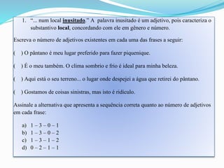 1. “... num local inusitado.” A palavra inusitado é um adjetivo, pois caracteriza o 
substantivo local, concordando com ele em gênero e número. 
Escreva o número de adjetivos existentes em cada uma das frases a seguir: 
( ) O pântano é meu lugar preferido para fazer piquenique. 
( ) É o meu também. O clima sombrio e frio é ideal para minha beleza. 
( ) Aqui está o seu terreno... o lugar onde despejei a água que retirei do pântano. 
( ) Gostamos de coisas sinistras, mas isto é ridículo. 
Assinale a alternativa que apresenta a sequência correta quanto ao número de adjetivos 
em cada frase: 
a) 1 – 3 – 0 – 1 
b) 1 – 3 – 0 – 2 
c) 1 – 3 – 1 – 2 
d) 0 – 2 – 1 – 1 
 