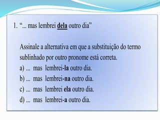 1. “... mas lembrei dela outro dia” 
Assinale a alternativa em que a substituição do termo 
sublinhado por outro pronome está correta. 
a) ... mas lembrei-la outro dia. 
b) ... mas lembrei-na outro dia. 
c) ... mas lembrei ela outro dia. 
d) ... mas lembrei-a outro dia. 
 