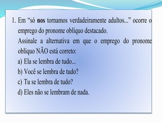 1. Em “só nos tornamos verdadeiramente adultos...” ocorre o 
emprego do pronome oblíquo destacado. 
Assinale a alternativa em que o emprego do pronome 
oblíquo NÃO está correto: 
a) Ela se lembra de tudo... 
b) Você se lembra de tudo? 
c) Tu se lembra de tudo? 
d) Eles não se lembram de nada. 
 